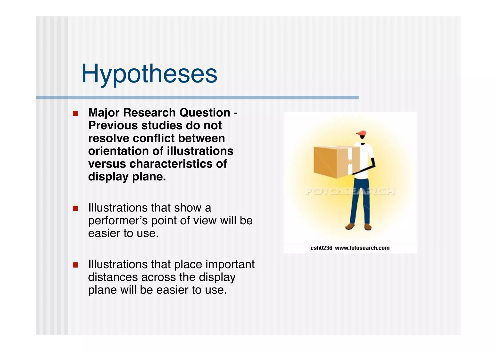 Hypotheses
   Major Research Question -
    Previous studies do not
    resolve conﬂict between
    orientation of illustrations
    versus characteristics of
    display plane.

   Illustrations that show a
    performer’s point of view will be
    easier to use.

   Illustrations that place important
    distances across the display
    plane will be easier to use.
 