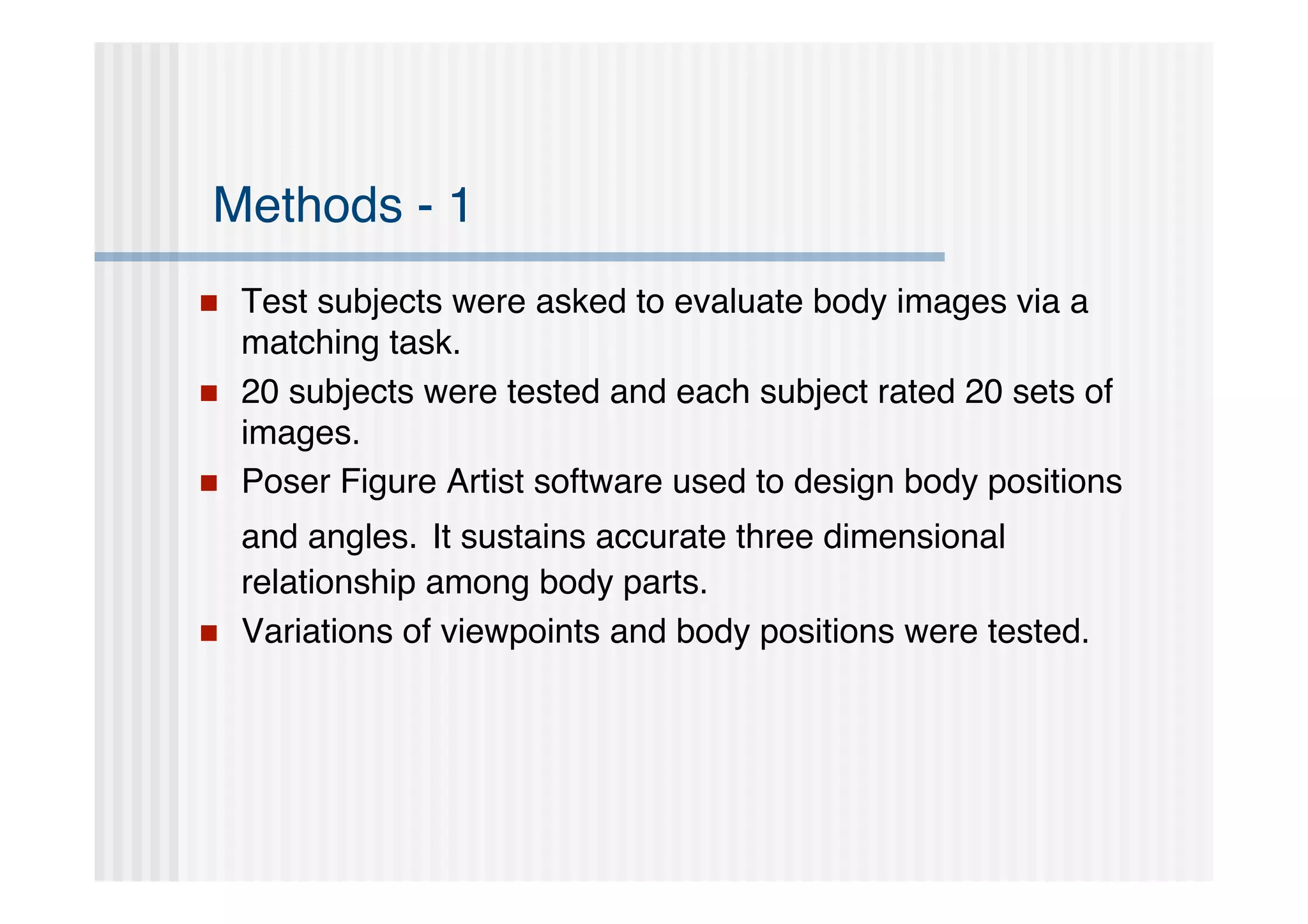 Methods - 1
   Test subjects were asked to evaluate body images via a
    matching task.
   20 subjects were tested and each subject rated 20 sets of
    images.
   Poser Figure Artist software used to design body positions
    and angles. It sustains accurate three dimensional
    relationship among body parts.
   Variations of viewpoints and body positions were tested.
 