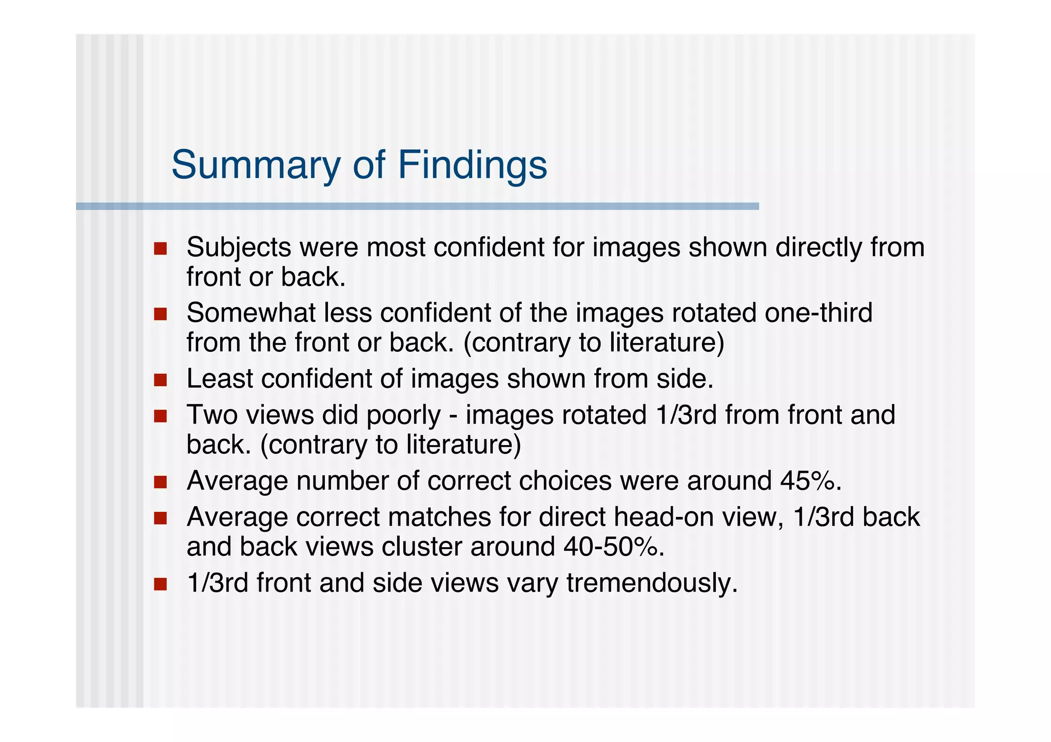 Summary of Findings
   Subjects were most conﬁdent for images shown directly from
    front or back.
   Somewhat less conﬁdent of the images rotated one-third
    from the front or back. (contrary to literature)
   Least conﬁdent of images shown from side.
   Two views did poorly - images rotated 1/3rd from front and
    back. (contrary to literature)
   Average number of correct choices were around 45%.
   Average correct matches for direct head-on view, 1/3rd back
    and back views cluster around 40-50%.
   1/3rd front and side views vary tremendously.
 