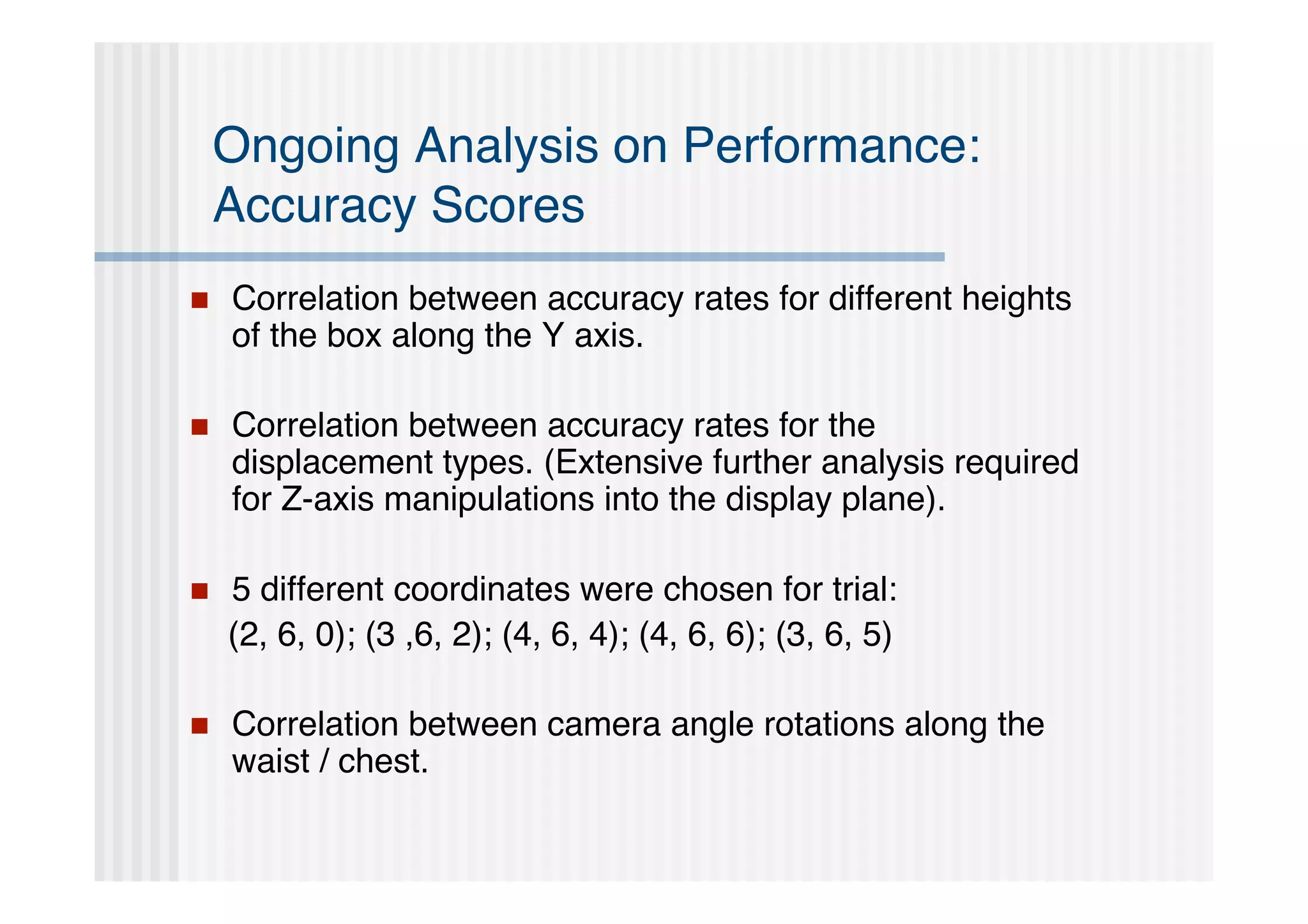 Ongoing Analysis on Performance:
    Accuracy Scores
   Correlation between accuracy rates for different heights
    of the box along the Y axis.

   Correlation between accuracy rates for the
    displacement types. (Extensive further analysis required
    for Z-axis manipulations into the display plane).

   5 different coordinates were chosen for trial:
    (2, 6, 0); (3 ,6, 2); (4, 6, 4); (4, 6, 6); (3, 6, 5)

   Correlation between camera angle rotations along the
    waist / chest.
 