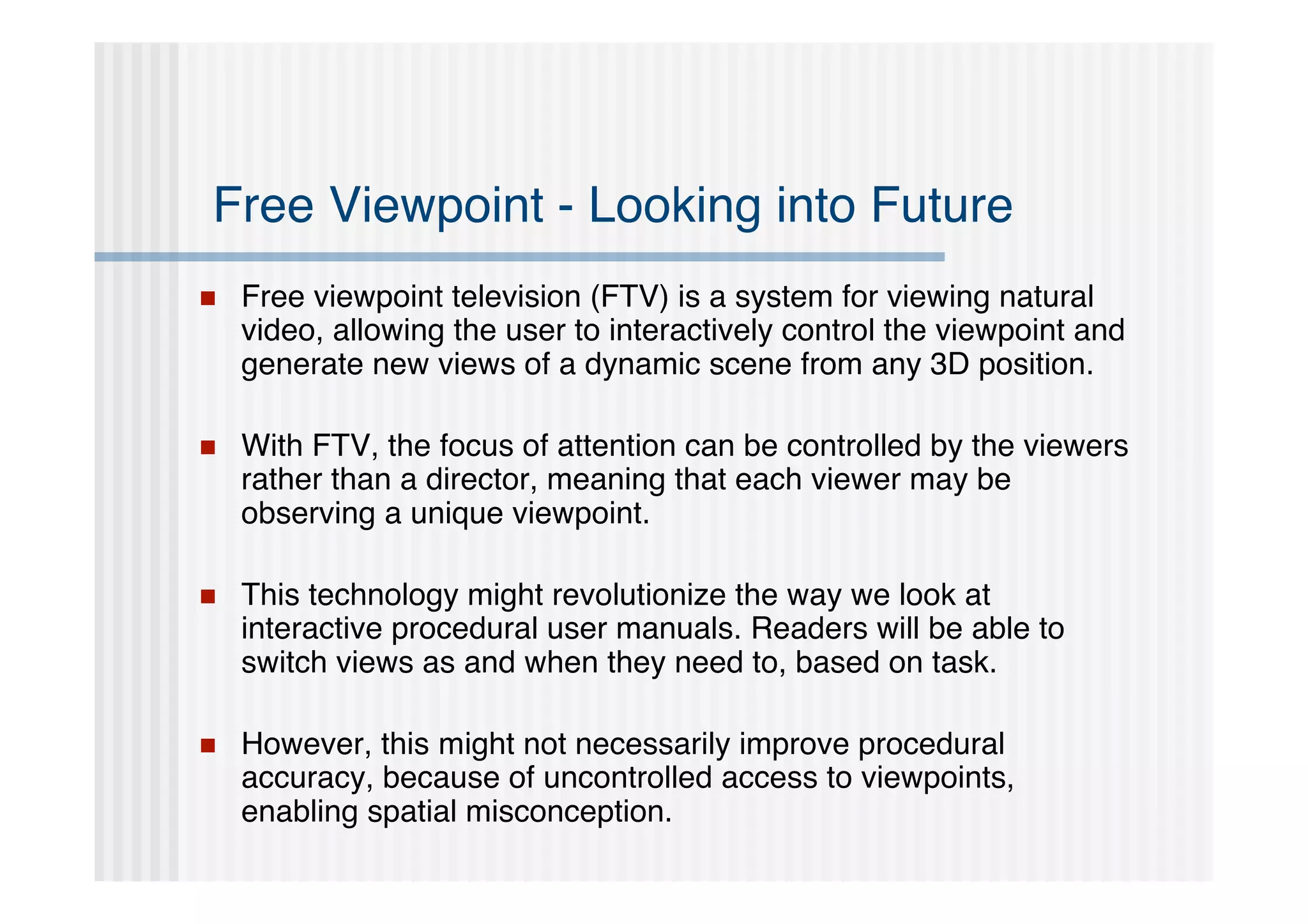 Free Viewpoint - Looking into Future
   Free viewpoint television (FTV) is a system for viewing natural
    video, allowing the user to interactively control the viewpoint and
    generate new views of a dynamic scene from any 3D position.

   With FTV, the focus of attention can be controlled by the viewers
    rather than a director, meaning that each viewer may be
    observing a unique viewpoint.

   This technology might revolutionize the way we look at
    interactive procedural user manuals. Readers will be able to
    switch views as and when they need to, based on task.

   However, this might not necessarily improve procedural
    accuracy, because of uncontrolled access to viewpoints,
    enabling spatial misconception.
 