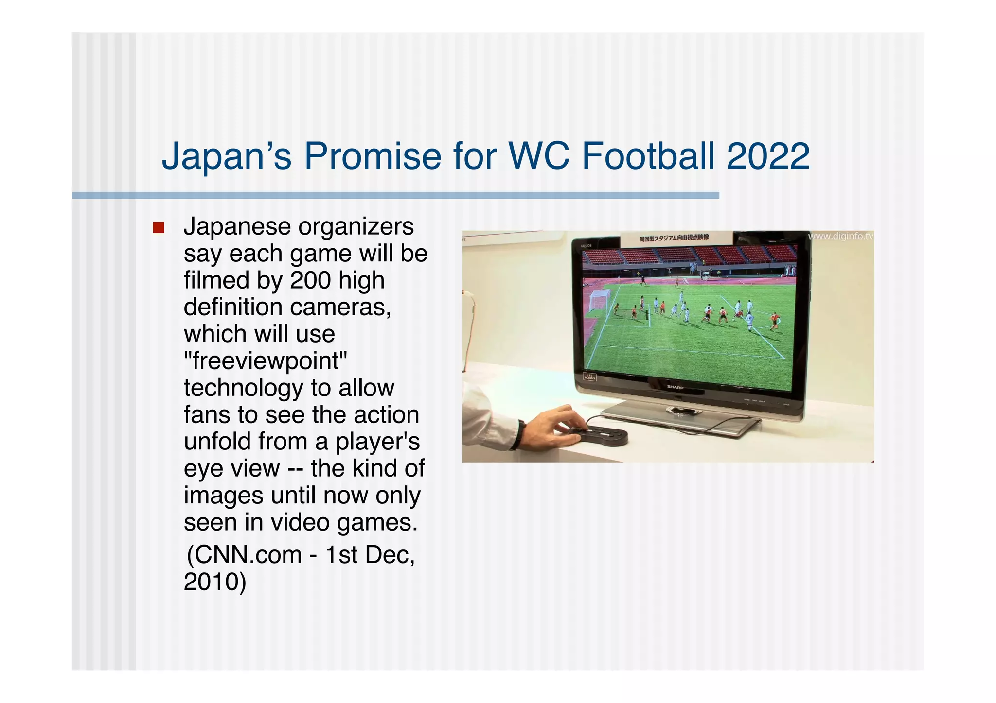 Japan’s Promise for WC Football 2022
   Japanese organizers
    say each game will be
    ﬁlmed by 200 high
    deﬁnition cameras,
    which will use
    "freeviewpoint"
    technology to allow
    fans to see the action
    unfold from a player's
    eye view -- the kind of
    images until now only
    seen in video games.
    (CNN.com - 1st Dec,
    2010)
 
