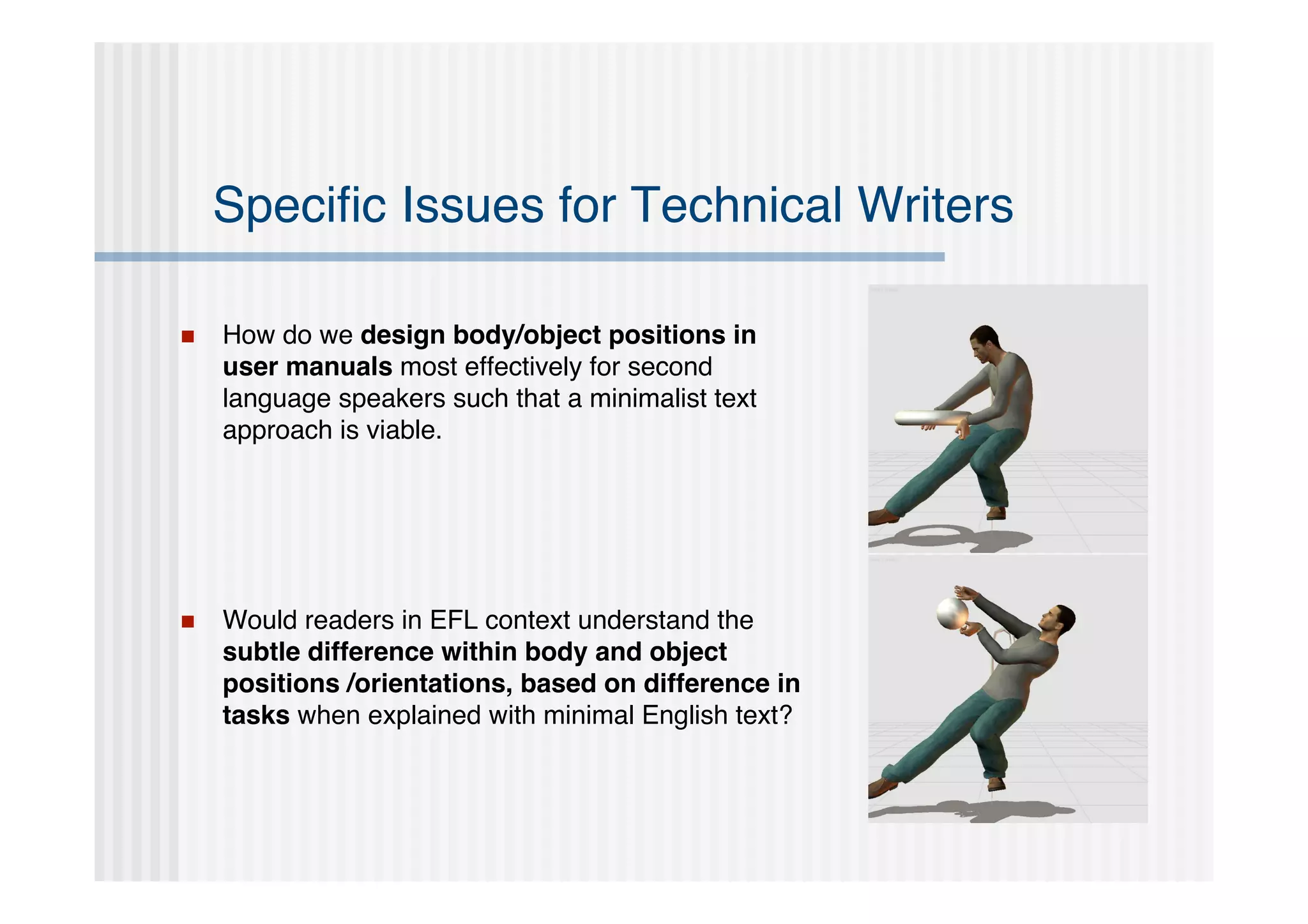 Speciﬁc Issues for Technical Writers

   How do we design body/object positions in
    user manuals most effectively for second
    language speakers such that a minimalist text
    approach is viable.




   Would readers in EFL context understand the
    subtle difference within body and object
    positions /orientations, based on difference in
    tasks when explained with minimal English text?
 