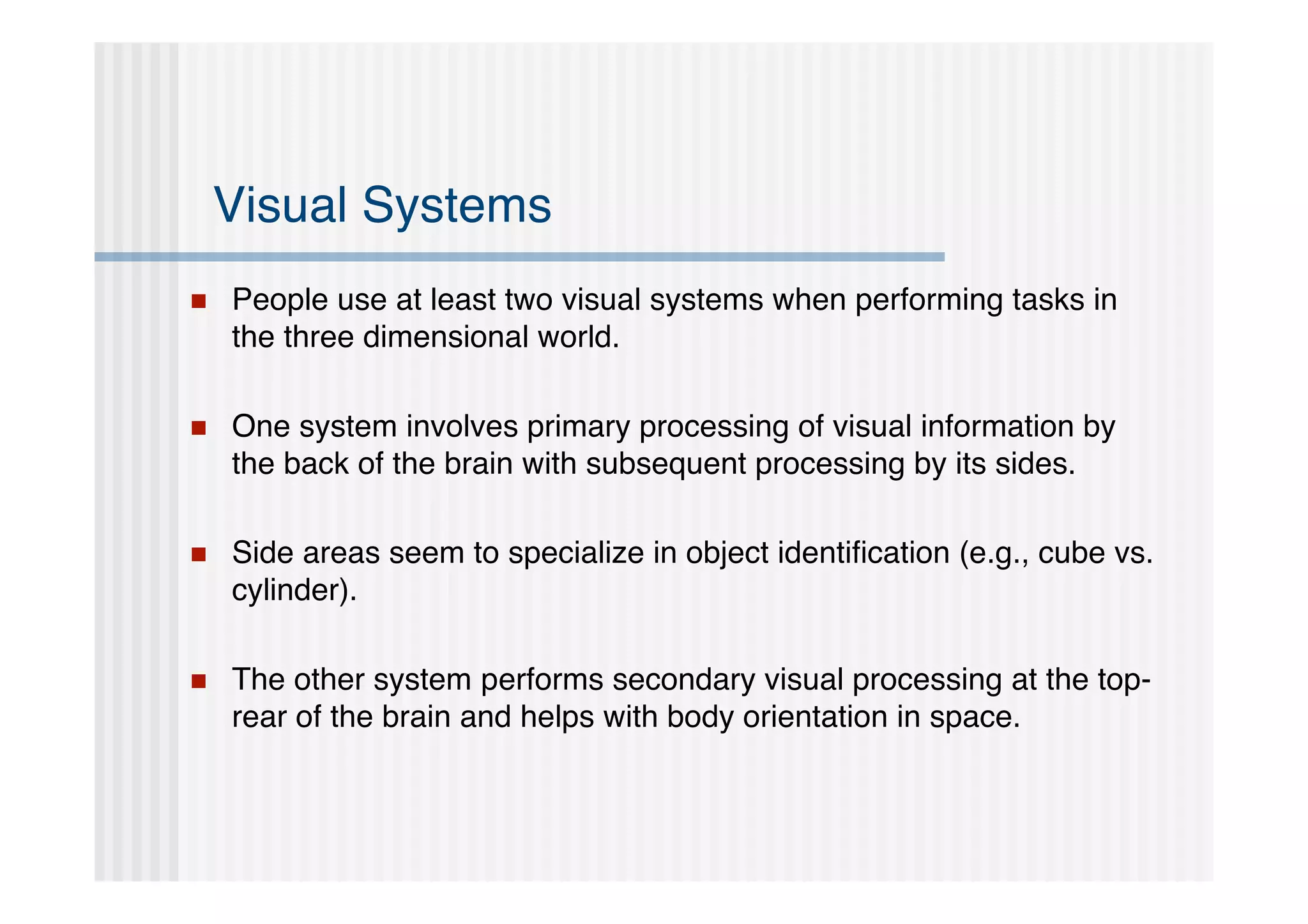 Visual Systems
   People use at least two visual systems when performing tasks in
    the three dimensional world.

   One system involves primary processing of visual information by
    the back of the brain with subsequent processing by its sides.

   Side areas seem to specialize in object identiﬁcation (e.g., cube vs.
    cylinder).

   The other system performs secondary visual processing at the top-
    rear of the brain and helps with body orientation in space.
 