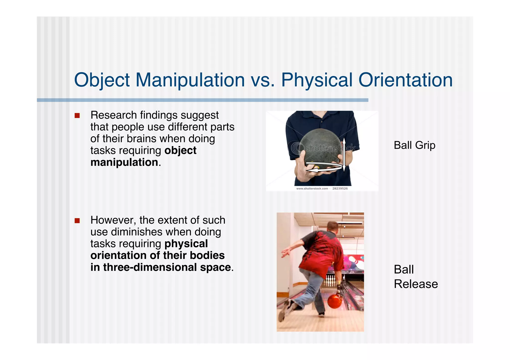 Object Manipulation vs. Physical Orientation
   Research ﬁndings suggest
    that people use different parts
    of their brains when doing
    tasks requiring object            Ball Grip
    manipulation.




   However, the extent of such
    use diminishes when doing
    tasks requiring physical
    orientation of their bodies
    in three-dimensional space.       Ball
                                      Release
 