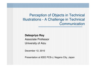 Perception of Objects in Technical
Illustrations - A Challenge in Technical
                         Communication


 Debopriyo Roy
 Associate Professor
 University of Aizu

 December 12, 2010

 Presentation at IEEE PCS-J, Nagano City, Japan
 