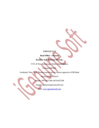 CONTACT US
Head Office – Chennai
iGenuine Soft Solutions Pvt Ltd.,
#153, II Floor,Karuneegar Street,Adambakkam,
Chennai-600 088,
Landmark: Near To St.Thomas mount railway Station opposite to IOB Bank
Phone: 044-43102616
Mobile: 08754427208, 08754427209
Enquiry:contact@igenuinesoft.com
Web: www.igenuinesoft.com

 