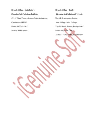 Branch Office – Coimbatore

Branch Office – Trichy

iGenuine Soft Solutions Pvt Ltd.,

iGenuine Soft Solutions Pvt Ltd.,

#23,1st Floor,Thiruvenkadam Street,Vadakovai,

No: 6-E, Rishivanam, Puthur,

Coimbatore-641002.

Near Bishop Heber College,

Phone: 0422-4374053

Vayalur Road, Tennur,Trichy-620017.

Mobile: 8344140708

Phone: 0431-4012700
Mobile : 8220555869, 8220555879

 