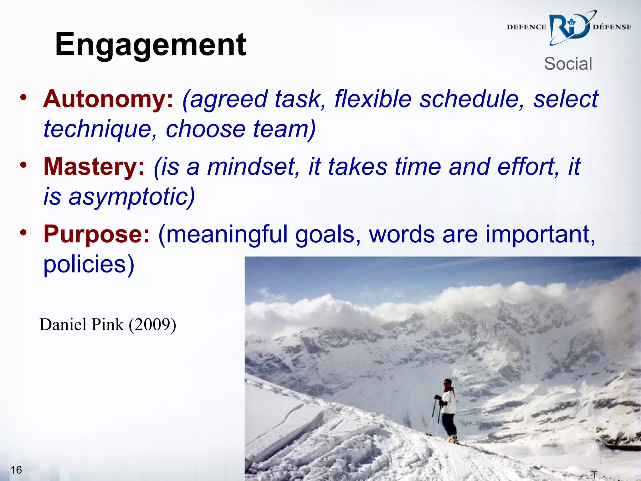 Engagement                                 Social

 • Autonomy: (agreed task, flexible schedule, select
   technique, choose team)
 • Mastery: (is a mindset, it takes time and effort, it
   is asymptotic)
 • Purpose: (meaningful goals, words are important,
   policies)

     Daniel Pink (2009)




16
 