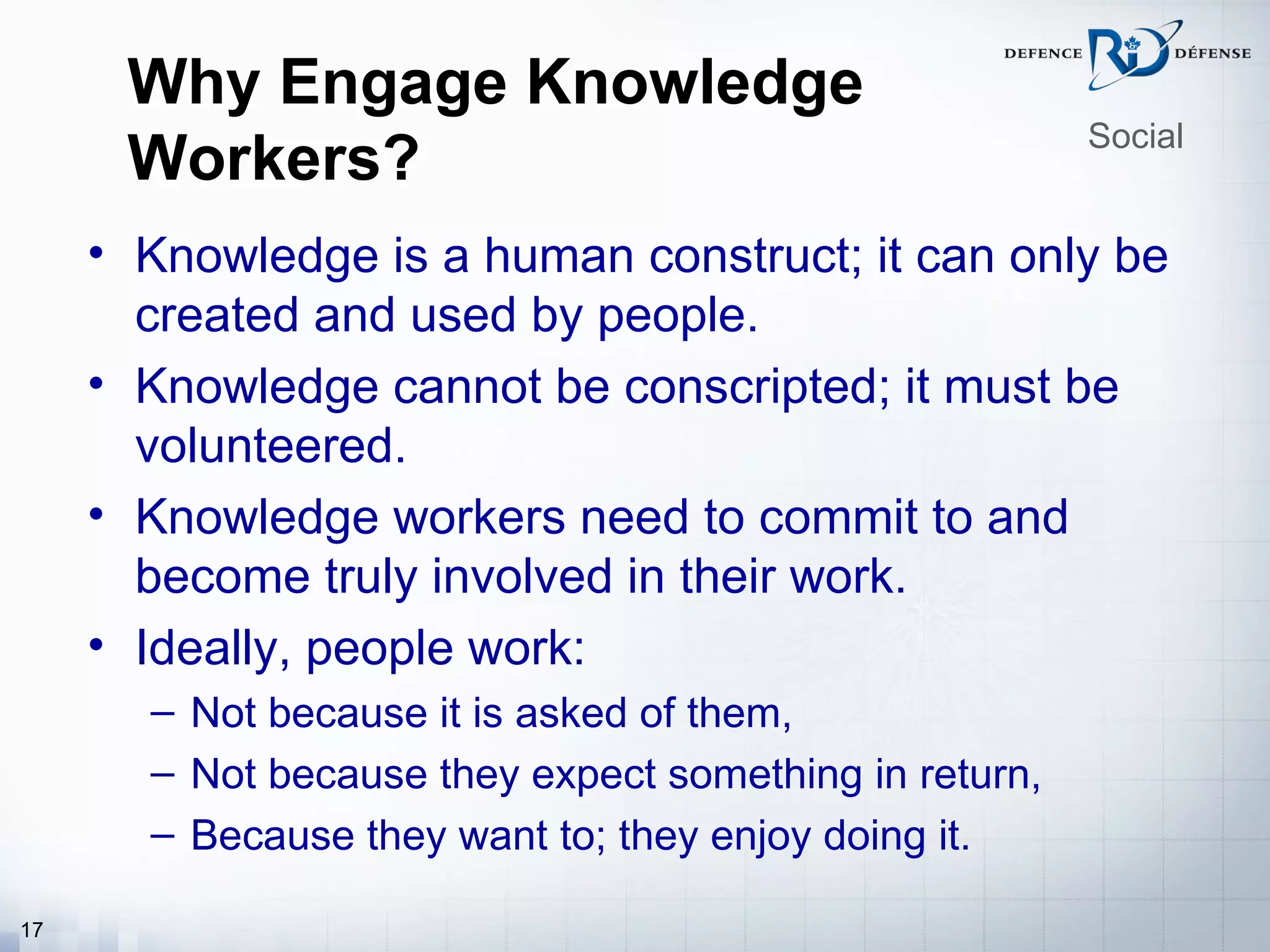 Why Engage Knowledge
                                                        Social
      Workers?
     • Knowledge is a human construct; it can only be
       created and used by people.
     • Knowledge cannot be conscripted; it must be
       volunteered.
     • Knowledge workers need to commit to and
       become truly involved in their work.
     • Ideally, people work:
       – Not because it is asked of them,
       – Not because they expect something in return,
       – Because they want to; they enjoy doing it.

17
 