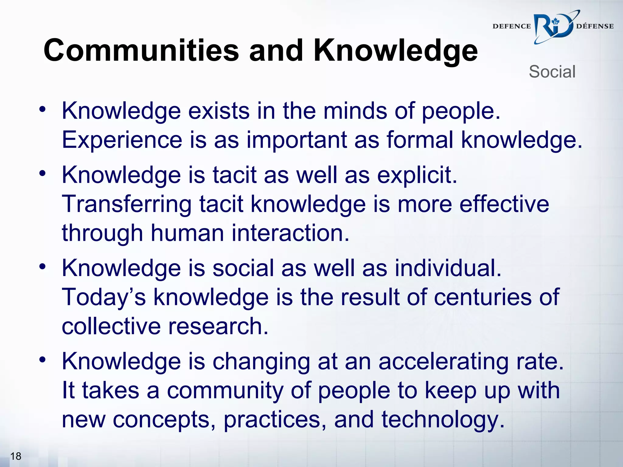Communities and Knowledge
                                                 Social

     • Knowledge exists in the minds of people.
       Experience is as important as formal knowledge.
     • Knowledge is tacit as well as explicit.
       Transferring tacit knowledge is more effective
       through human interaction.
     • Knowledge is social as well as individual.
       Today’s knowledge is the result of centuries of
       collective research.
     • Knowledge is changing at an accelerating rate.
       It takes a community of people to keep up with
       new concepts, practices, and technology.
18
 