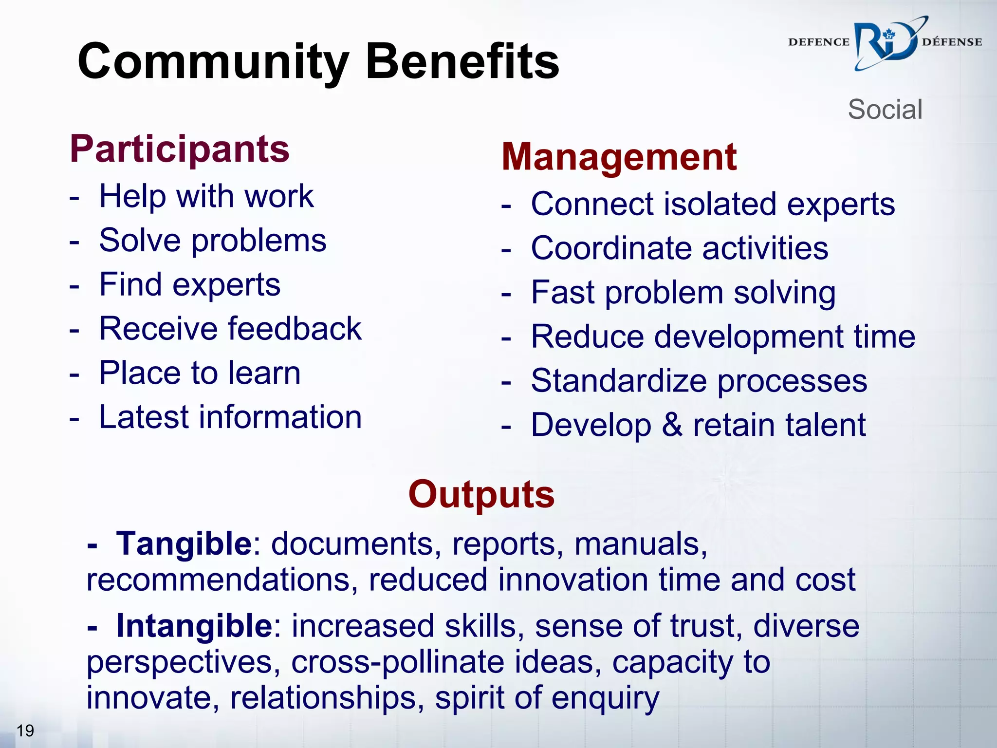 Community Benefits
                                                               Social
     Participants                     Management
     -   Help with work               -   Connect isolated experts
     -   Solve problems               -   Coordinate activities
     -   Find experts                 -   Fast problem solving
     -   Receive feedback             -   Reduce development time
     -   Place to learn               -   Standardize processes
     -   Latest information           -   Develop & retain talent

                               Outputs
     -   - Tangible: documents, reports, manuals,
         recommendations, reduced innovation time and cost
     -   - Intangible: increased skills, sense of trust, diverse
         perspectives, cross-pollinate ideas, capacity to
         innovate, relationships, spirit of enquiry
19
 
