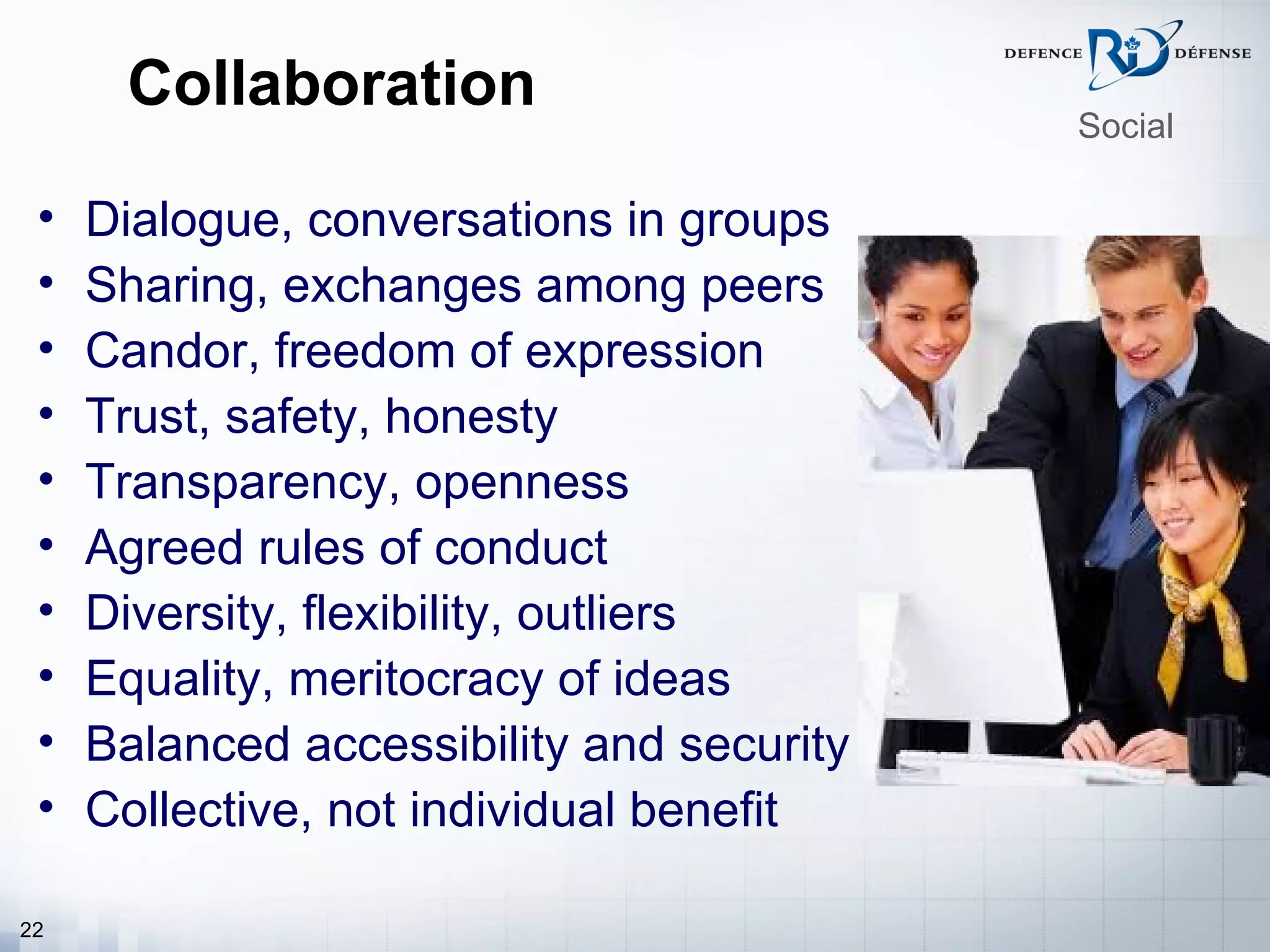 Collaboration
                                           Social

 •   Dialogue, conversations in groups
 •   Sharing, exchanges among peers
 •   Candor, freedom of expression
 •   Trust, safety, honesty
 •   Transparency, openness
 •   Agreed rules of conduct
 •   Diversity, flexibility, outliers
 •   Equality, meritocracy of ideas
 •   Balanced accessibility and security
 •   Collective, not individual benefit

22
 