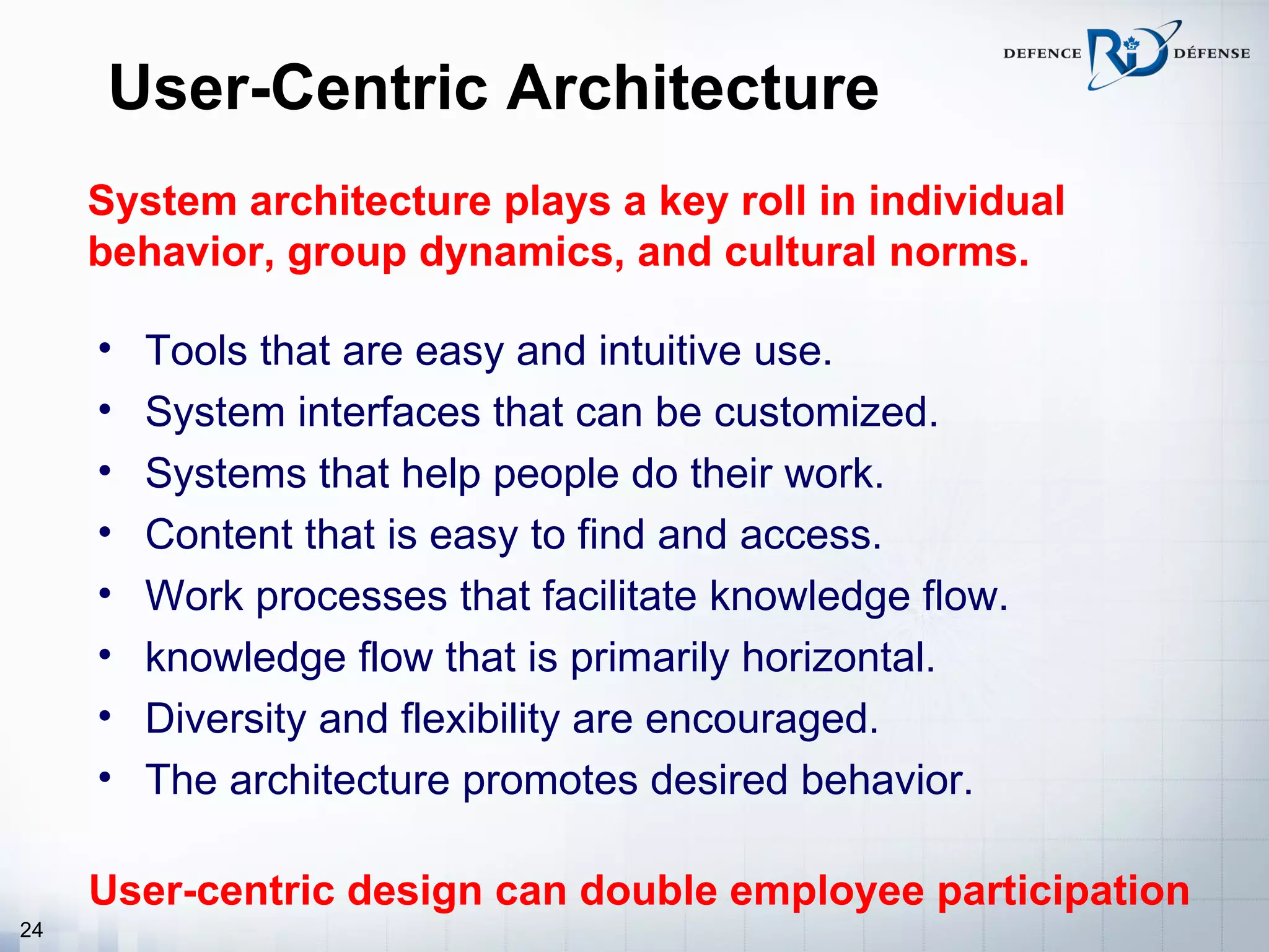 User-Centric Architecture
     System architecture plays a key roll in individual
     behavior, group dynamics, and cultural norms.

     •   Tools that are easy and intuitive use.
     •   System interfaces that can be customized.
     •   Systems that help people do their work.
     •   Content that is easy to find and access.
     •   Work processes that facilitate knowledge flow.
     •   knowledge flow that is primarily horizontal.
     •   Diversity and flexibility are encouraged.
     •   The architecture promotes desired behavior.

     User-centric design can double employee participation
24
 