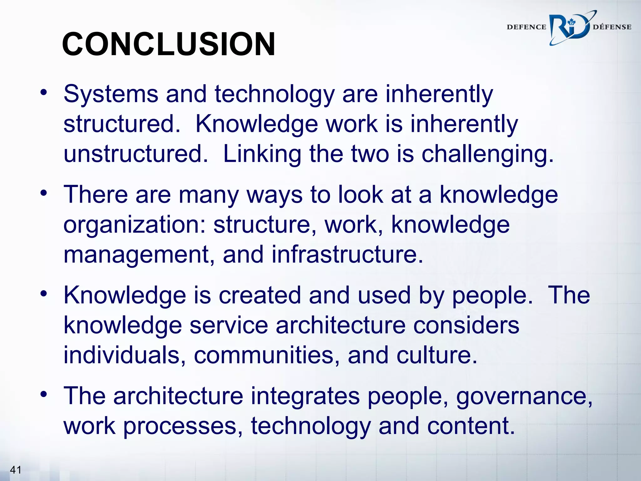 CONCLUSION
     • Systems and technology are inherently
       structured. Knowledge work is inherently
       unstructured. Linking the two is challenging.
     • There are many ways to look at a knowledge
       organization: structure, work, knowledge
       management, and infrastructure.
     • Knowledge is created and used by people. The
       knowledge service architecture considers
       individuals, communities, and culture.
     • The architecture integrates people, governance,
       work processes, technology and content.
41
 