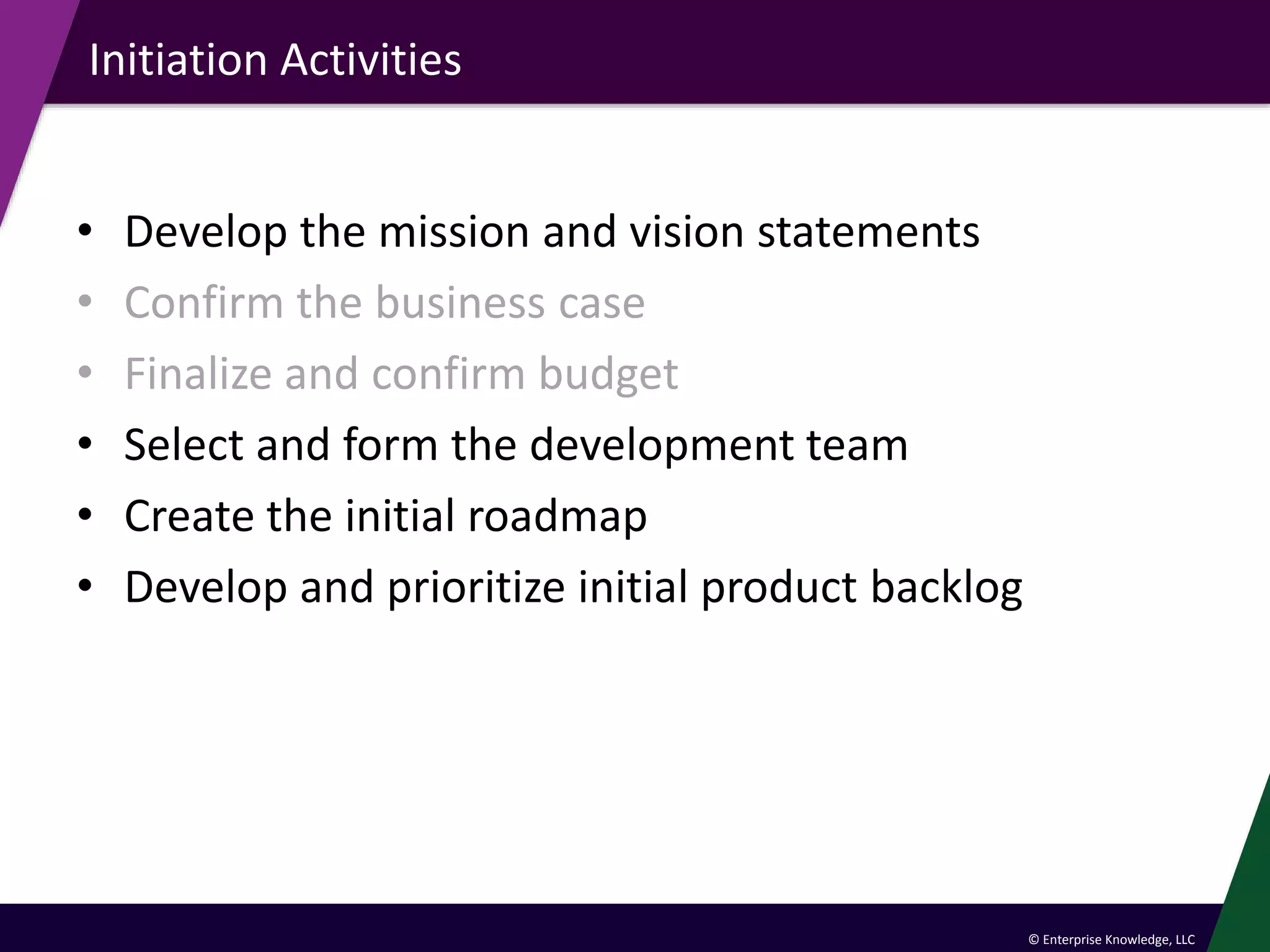 © Enterprise Knowledge, LLC
Initiation Activities
• Develop the mission and vision statements
• Confirm the business case
• Finalize and confirm budget
• Select and form the development team
• Create the initial roadmap
• Develop and prioritize initial product backlog
 