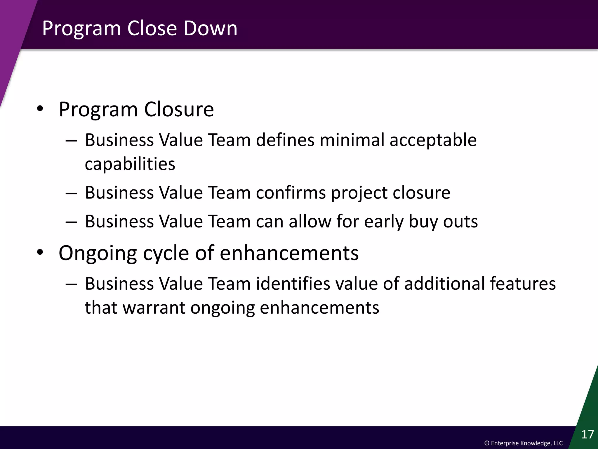 © Enterprise Knowledge, LLC
Program Close Down
• Program Closure
– Business Value Team defines minimal acceptable
capabilities
– Business Value Team confirms project closure
– Business Value Team can allow for early buy outs
• Ongoing cycle of enhancements
– Business Value Team identifies value of additional features
that warrant ongoing enhancements
17
 