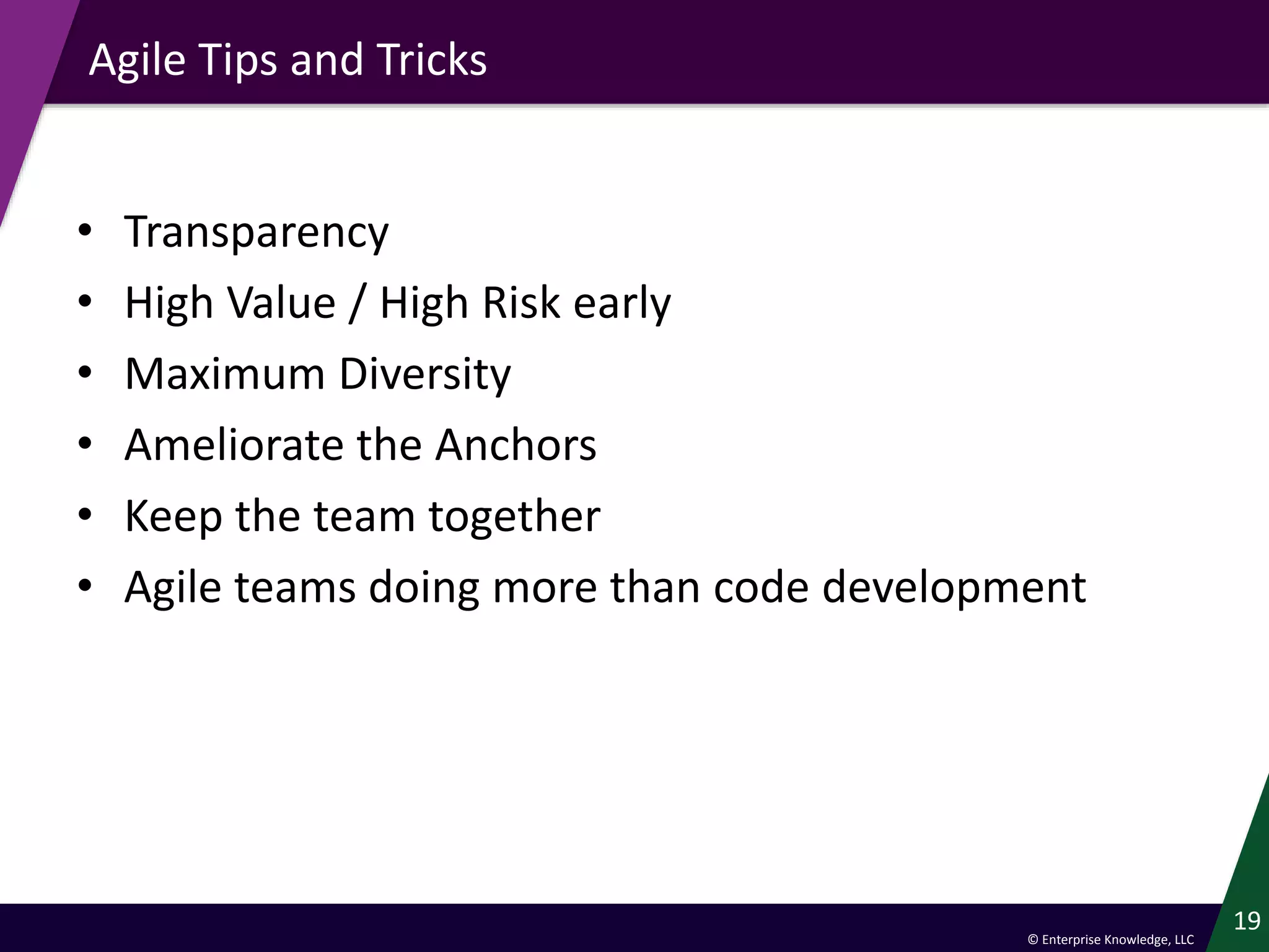 © Enterprise Knowledge, LLC
Agile Tips and Tricks
• Transparency
• High Value / High Risk early
• Maximum Diversity
• Ameliorate the Anchors
• Keep the team together
• Agile teams doing more than code development
19
 