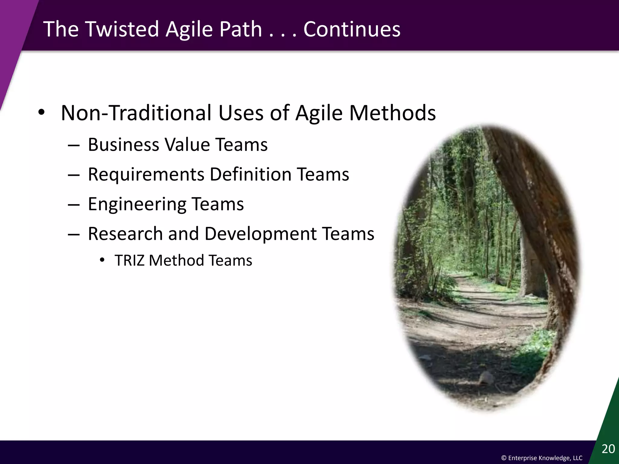 © Enterprise Knowledge, LLC
The Twisted Agile Path . . . Continues
• Non-Traditional Uses of Agile Methods
– Business Value Teams
– Requirements Definition Teams
– Engineering Teams
– Research and Development Teams
• TRIZ Method Teams
20
 