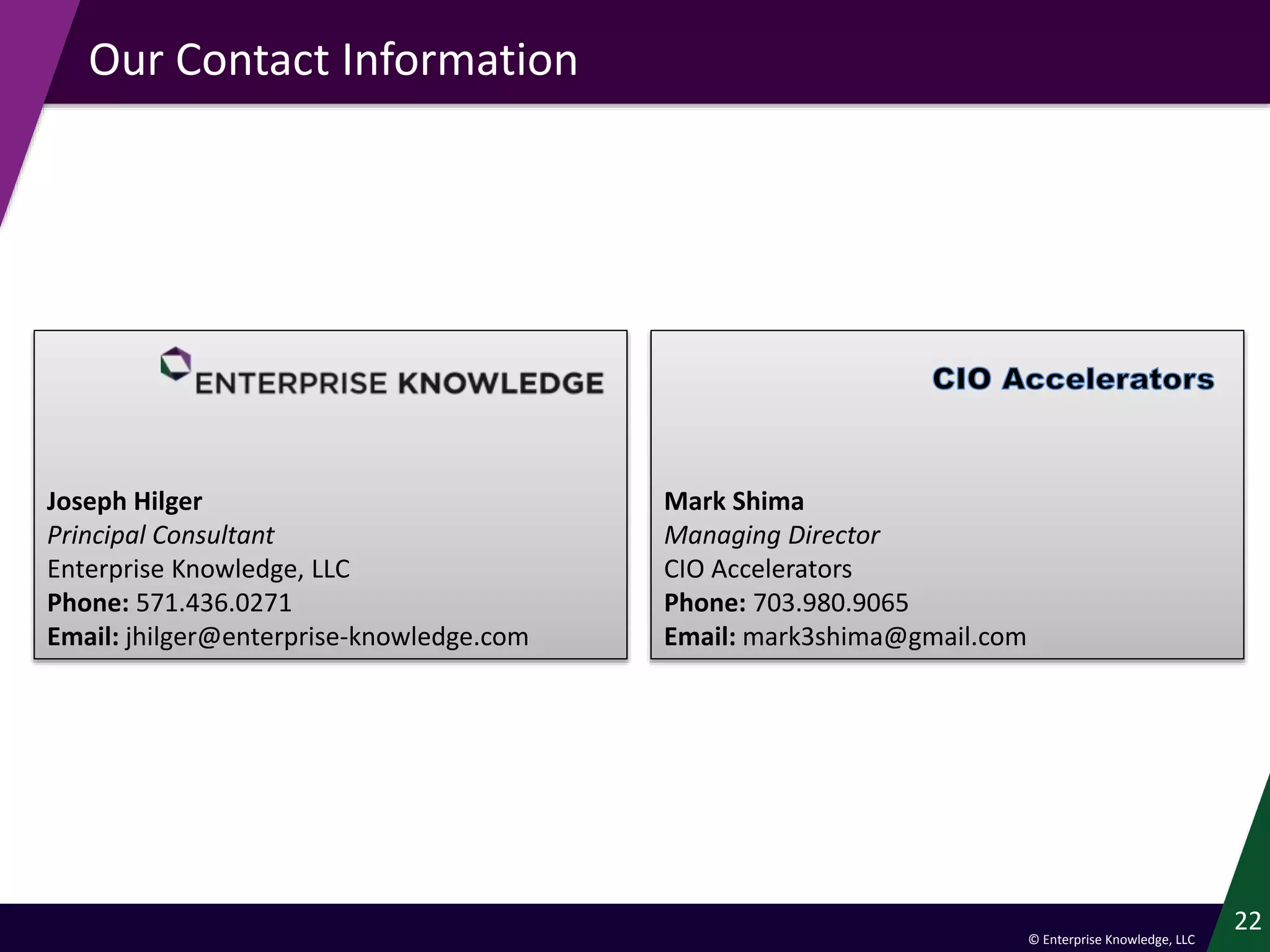 © Enterprise Knowledge, LLC
Our Contact Information
22
Joseph Hilger
Principal Consultant
Enterprise Knowledge, LLC
Phone: 571.436.0271
Email: jhilger@enterprise-knowledge.com
Mark Shima
Managing Director
CIO Accelerators
Phone: 703.980.9065
Email: mark3shima@gmail.com
 