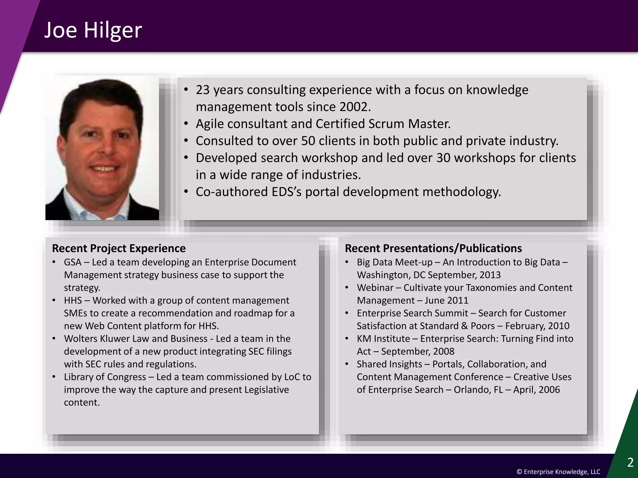 © Enterprise Knowledge, LLC
Joe Hilger
2
Recent Project Experience
• GSA – Led a team developing an Enterprise Document
Management strategy business case to support the
strategy.
• HHS – Worked with a group of content management
SMEs to create a recommendation and roadmap for a
new Web Content platform for HHS.
• Wolters Kluwer Law and Business - Led a team in the
development of a new product integrating SEC filings
with SEC rules and regulations.
• Library of Congress – Led a team commissioned by LoC to
improve the way the capture and present Legislative
content.
Recent Presentations/Publications
• Big Data Meet-up – An Introduction to Big Data –
Washington, DC September, 2013
• Webinar – Cultivate your Taxonomies and Content
Management – June 2011
• Enterprise Search Summit – Search for Customer
Satisfaction at Standard & Poors – February, 2010
• KM Institute – Enterprise Search: Turning Find into
Act – September, 2008
• Shared Insights – Portals, Collaboration, and
Content Management Conference – Creative Uses
of Enterprise Search – Orlando, FL – April, 2006
• 23 years consulting experience with a focus on knowledge
management tools since 2002.
• Agile consultant and Certified Scrum Master.
• Consulted to over 50 clients in both public and private industry.
• Developed search workshop and led over 30 workshops for clients
in a wide range of industries.
• Co-authored EDS’s portal development methodology.
 