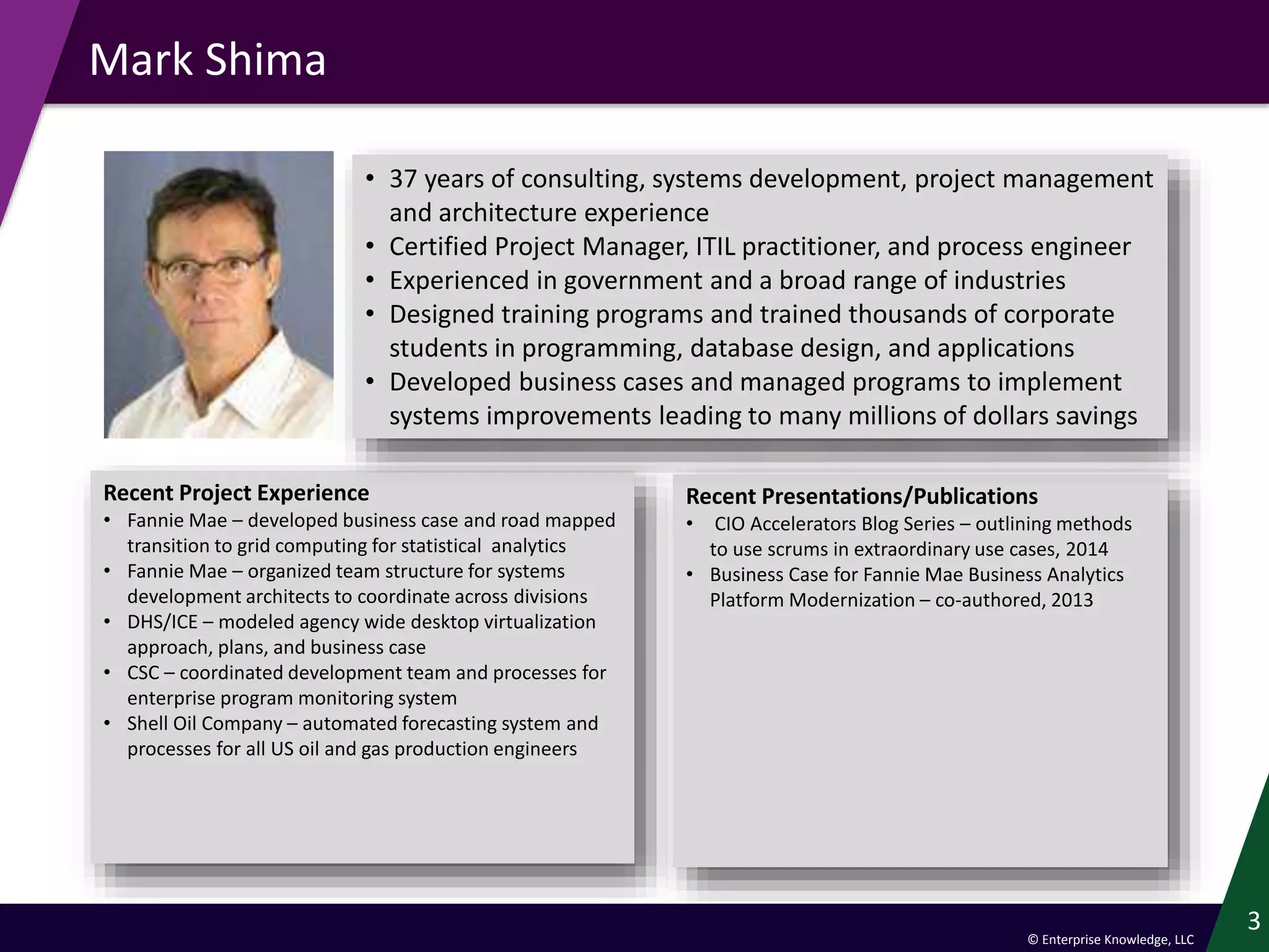 © Enterprise Knowledge, LLC
Mark Shima
3
Recent Project Experience
• Fannie Mae – developed business case and road mapped
transition to grid computing for statistical analytics
• Fannie Mae – organized team structure for systems
development architects to coordinate across divisions
• DHS/ICE – modeled agency wide desktop virtualization
approach, plans, and business case
• CSC – coordinated development team and processes for
enterprise program monitoring system
• Shell Oil Company – automated forecasting system and
processes for all US oil and gas production engineers
Recent Presentations/Publications
• CIO Accelerators Blog Series – outlining methods
to use scrums in extraordinary use cases, 2014
• Business Case for Fannie Mae Business Analytics
Platform Modernization – co-authored, 2013
• 37 years of consulting, systems development, project management
and architecture experience
• Certified Project Manager, ITIL practitioner, and process engineer
• Experienced in government and a broad range of industries
• Designed training programs and trained thousands of corporate
students in programming, database design, and applications
• Developed business cases and managed programs to implement
systems improvements leading to many millions of dollars savings
 