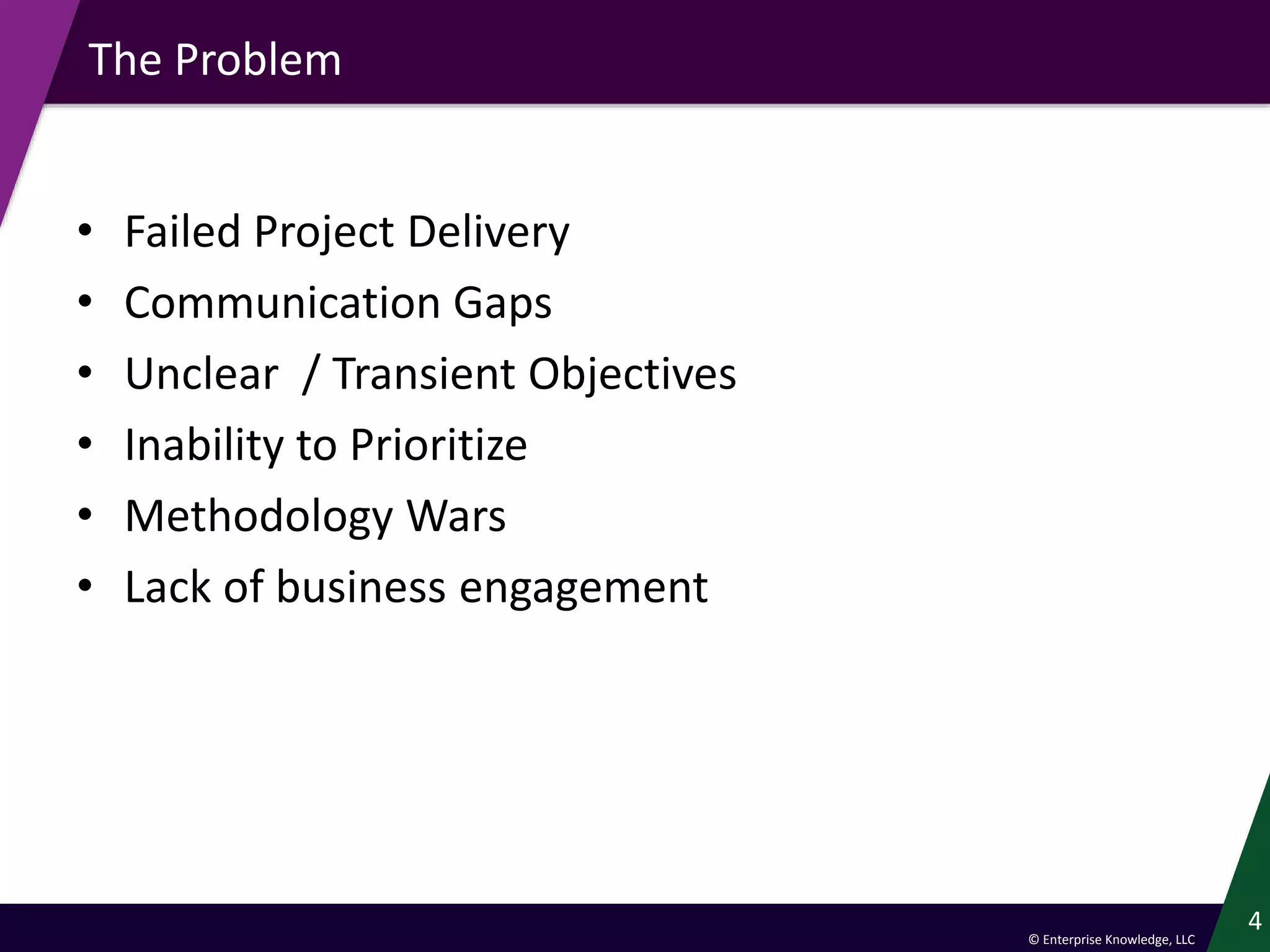 © Enterprise Knowledge, LLC
The Problem
• Failed Project Delivery
• Communication Gaps
• Unclear / Transient Objectives
• Inability to Prioritize
• Methodology Wars
• Lack of business engagement
4
 
