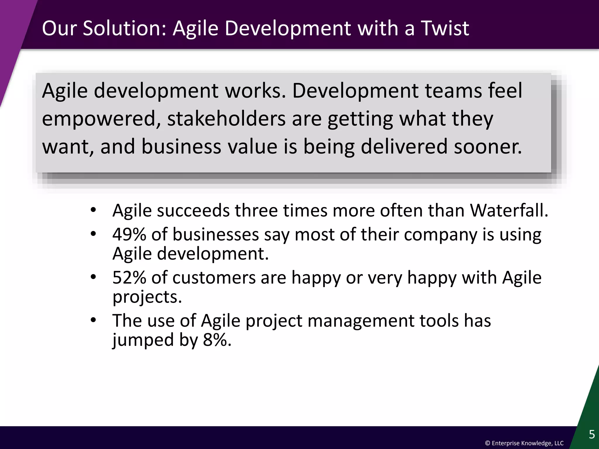 © Enterprise Knowledge, LLC
Our Solution: Agile Development with a Twist
• Agile succeeds three times more often than Waterfall.
• 49% of businesses say most of their company is using
Agile development.
• 52% of customers are happy or very happy with Agile
projects.
• The use of Agile project management tools has
jumped by 8%.
5
Agile development works. Development teams feel
empowered, stakeholders are getting what they
want, and business value is being delivered sooner.
 