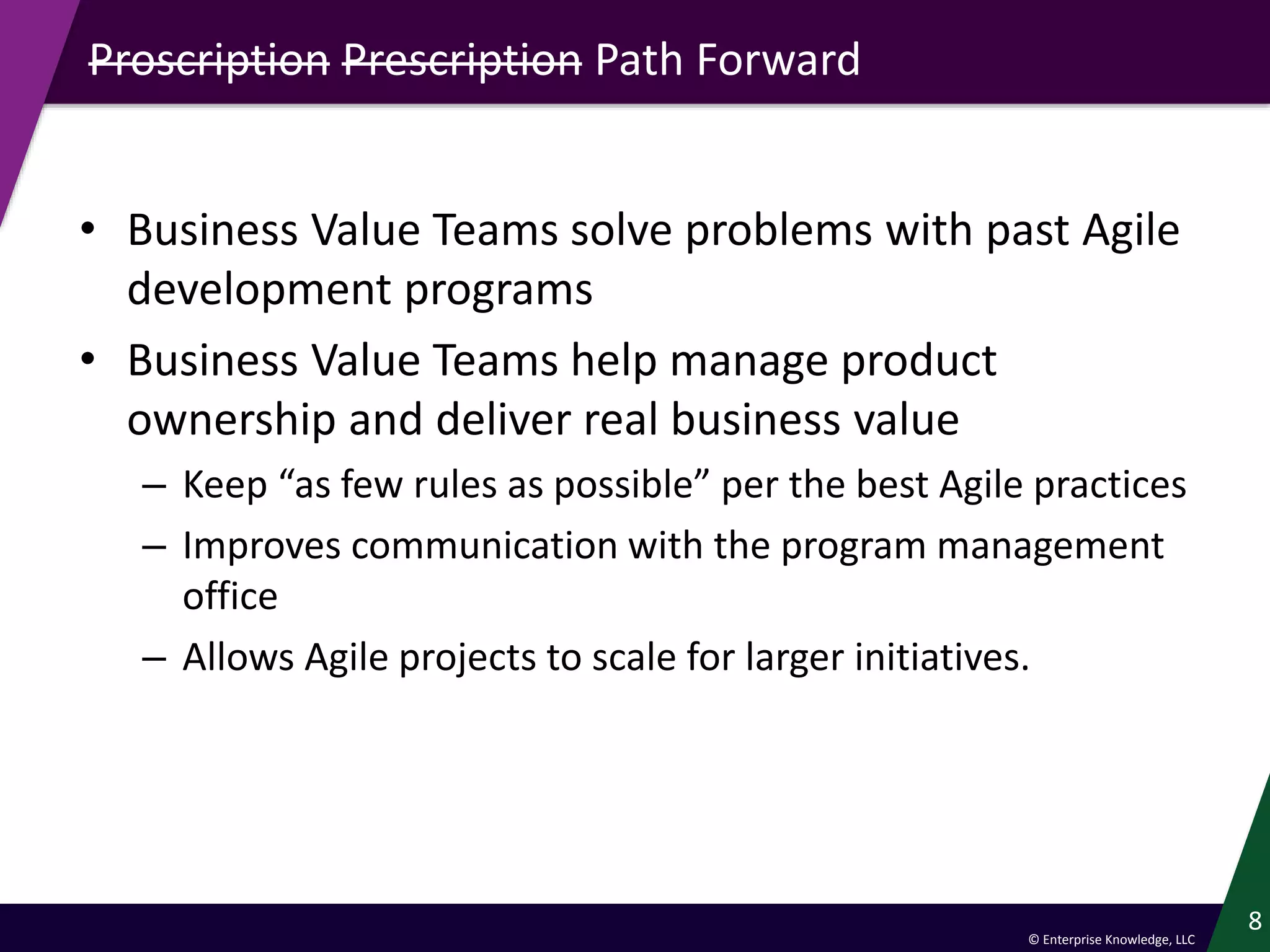 © Enterprise Knowledge, LLC
Proscription Prescription Path Forward
• Business Value Teams solve problems with past Agile
development programs
• Business Value Teams help manage product
ownership and deliver real business value
– Keep “as few rules as possible” per the best Agile practices
– Improves communication with the program management
office
– Allows Agile projects to scale for larger initiatives.
8
 