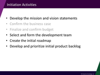 © Enterprise Knowledge, LLC
Initiation Activities
• Develop the mission and vision statements
• Confirm the business case
• Finalize and confirm budget
• Select and form the development team
• Create the initial roadmap
• Develop and prioritize initial product backlog
 