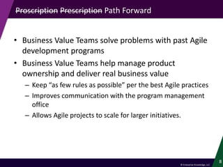 © Enterprise Knowledge, LLC
Proscription Prescription Path Forward
• Business Value Teams solve problems with past Agile
development programs
• Business Value Teams help manage product
ownership and deliver real business value
– Keep “as few rules as possible” per the best Agile practices
– Improves communication with the program management
office
– Allows Agile projects to scale for larger initiatives.
8
 