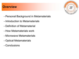 Overview
- Personal Background in Metamaterials
- Introduction to Metamaterials
- Definition of Metamaterial
- How Metamaterials work
- Microwave Metamaterials
- Optical Metamaterials
- Conclusions
 