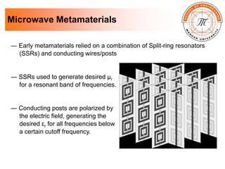 Microwave Metamaterials
― Early metamaterials relied on a combination of Split-ring resonators
(SSRs) and conducting wires/posts
― SSRs used to generate desired µr
for a resonant band of frequencies.
― Conducting posts are polarized by
the electric field, generating the
desired εr for all frequencies below
a certain cutoff frequency.
 