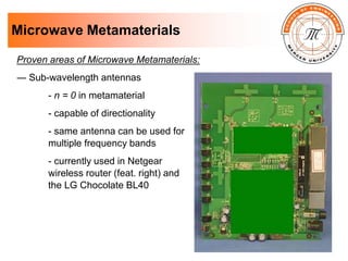 Microwave Metamaterials
Proven areas of Microwave Metamaterials:
― Sub-wavelength antennas
- n = 0 in metamaterial
- capable of directionality
- same antenna can be used for
multiple frequency bands
- currently used in Netgear
wireless router (feat. right) and
the LG Chocolate BL40
 