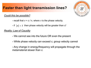 Faster than light transmission lines?
Could this be possible?
- recall that v = c / n, where v is the phase velocity.
- if then phase velocity will be greater than c!
Reality: Law of Causilty
- We cannot see into the future OR even the present
- While phase velocity can exceed c, group velocity cannot
- Any change in energy/frequency will propagate through the
metamaterial slower than c.
1

n
 