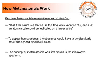 How Metamaterials Work
Example: How to achieve negative index of refraction
― What if the structures that cause this frequency variance of µr and εr at
an atomic scale could be replicated on a larger scale?
― To appear homogeneous, the structures would have to be electrically
small and spaced electrically close
― The concept of metamaterials was first proven in the microwave
spectrum.
 