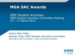 MGA SAC Awards
IEEE Student Activities
IEEE Student Activities Committee Meeting
15 – 17 March 2013
Jaison Abey Sabu
Awards Chair, IEEE Student Activities Committee
(SAC Rep to MRR Committee, vTools Committee member)
 