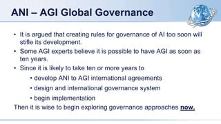 ANI – AGI Global Governance
• It is argued that creating rules for governance of AI too soon will
stifle its development.
• Some AGI experts believe it is possible to have AGI as soon as
ten years.
• Since it is likely to take ten or more years to
• develop ANI to AGI international agreements
• design and international governance system
• begin implementation
Then it is wise to begin exploring governance approaches now.
 