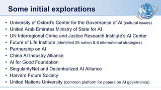 Some initial explorations
• University of Oxford’s Center for the Governance of AI (cultural issues)
• United Arab Emirates Ministry of State for AI
• UN Interregional Crime and Justice Research Institute’s AI Center
• Future of Life Institute (identified 26 nation & 6 international strategies)
• Partnership on AI
• China AI Industry Alliance
• AI for Good Foundation
• SingularityNet and Decentralized AI Alliance
• Harvard Future Society
• United Nations University (common platform for papers on AI governance)
 