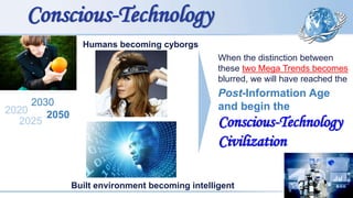 Humans becoming cyborgs
2020
2025
2030
2050
Conscious-Technology
Built environment becoming intelligent
When the distinction between
these two Mega Trends becomes
blurred, we will have reached the
Post-Information Age
and begin the
Conscious-Technology
Civilization
 