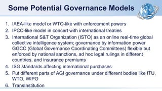 Some Potential Governance Models
1. IAEA-like model or WTO-like with enforcement powers
2. IPCC-like model in concert with international treaties
3. International S&T Organization (ISTO) as an online real-time global
collective intelligence system; governance by information power
GGCC (Global Governance Coordinating Committees) flexible but
enforced by national sanctions, ad hoc legal rulings in different
countries, and insurance premiums
4. ISO standards affecting international purchases
5. Put different parts of AGI governance under different bodies like ITU,
WTO, WIPO
6. TransInstitution
 
