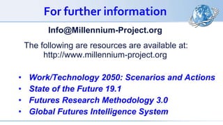 For further information
Info@Millennium-Project.org
The following are resources are available at:
http://www.millennium-project.org
• Work/Technology 2050: Scenarios and Actions
• State of the Future 19.1
• Futures Research Methodology 3.0
• Global Futures Intelligence System
 