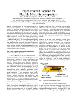 Inkjet-Printed Graphene for
                         Flexible Micro-Supercapacitors
                        L.T. Le1, M.H. Ervin2, H. Qiu1, B.E. Fuchs3, J. Zunino3, and W.Y. Lee1
         1
          Chemical Engineering and Materials Science, Stevens Institute of Technology, Hoboken, NJ 07030, USA
           2
             U.S. Army Research Laboratory, RDRL-SER-L, 2800 Powder Mill Road, Adelphi, MD 20783, USA
        3
         U.S. Army Armament Research, Development and Engineering Center, Picatinny Arsenal, NJ, 07806, USA
                                              E-mail: wlee@stevens.edu

Abstract — Here we report our multi-institutional effort in      advances in mW-scale energy harvesting from mechanical
exploring inkjet printing, as a scalable manufacturing           vibration and other sources [2-4], we envision the possibility
pathway of fabricating graphene electrodes for flexible          of inkjet printing a micro-supercapacitor and integrating it
micro-supercapacitors. This effort is founded on our recent      with a printable energy harvester on an implantable
discovery that graphene oxide nanosheets can be easily           biomedical device. Such a self-powered implant does not
inkjet-printed and thermally reduced to produce and pattern      have to be surgically removed from the patient’s body due to
graphene electrodes on flexible substrates with a lateral        the cycle life limitation associated with a rechargeable
spatial resolution of ∼50 µm. The highest specific energy        battery.
and specific power were measured to be 6.74 Wh/kg and
2.19 kW/kg, respectively. The electrochemical performance        However, to a large extent, integrated flexible micro-
of the graphene electrodes compared favorably to that of         supercapacitors do not exist in the marketplace today due to
other graphene-based electrodes fabricated by traditional        miniaturization challenges associated with conventional
powder consolidation methods. This paper also outlines our       fabrication methods such as screen printing and spray
current activities aimed at increasing the capacitance of the    deposition of electrode materials. In contrast to these
printed graphene electrodes and integrating and packaging        techniques, inkjet printing offers (1) the ability to precisely
with other supercapacitor materials.                             pattern inter-digitized electrodes with a lateral spatial
                                                                 resolution of ∼50 µm; (2) direct phase transformation from
Index Terms – Graphene, Graphene oxide, Inkjet Printing,         liquid inks to heterogeneous nanoscale structures in an
Supercapacitor, Flexible Electronics                             additive, net-shape manner with minimum nanomaterial use,
                                                                 handling and waste generation; and (3) rapid translation of
     I. INKJET-PRINTING FOR MICRO-SUPERCAPACTIORS                new discoveries into integration with flexible electronics
                                                                 using commercially available inkjet printers ranging from
There is a tremendous need for rechargeable power sources        desktop to roll-to-roll. Some of these transformative
that have long cycle life and can be rapidly charged and         attributes are captured in our concept device design (Fig. 1).
discharged beyond what is possible with rechargeable
batteries. Electric double layer capacitors, commonly
referred to as “supercapacitors,” are promising in terms of
providing fast charge/discharge rates in seconds while being
able to withstand millions of charge/discharge cycles in
comparison to thousands of cycles for batteries [1].
Supercapacitors utilize nanoscale electrostatic charge
separation at electrode-electrolyte interfaces as an energy
storage mechanism.         This mechanism avoids faradic
chemical reactions, dimensional changes, and solid-state
diffusion between electrodes and electrolytes, and
consequently provides long-term cycle stability and high
specific power.      For high capacitance, electrodes are
typically fabricated of electrically conductive materials such
                                                                 Fig. 1. Flexible micro-supercapacitor concept.
as activated carbon with high surface area.
                                                                         II. GRAPHENE AS IDEAL ELECTRODE MATERIAL
While many supercapacitor research efforts are currently
aimed at developing supercapacitors for electric vehicle         In order to increase capacitance, significant efforts are being
applications, there is also another exciting opportunity to      made to explore carbon nanotubes (CNT) and graphene as
develop micro-supercapacitors for the rapidly emerging           ideal electrode materials with their theoretical surface areas
flexible electronics market. For example, with recent            of 1315 m2/g and 2630 m2/g, respectively [5,6]. Also, their
 