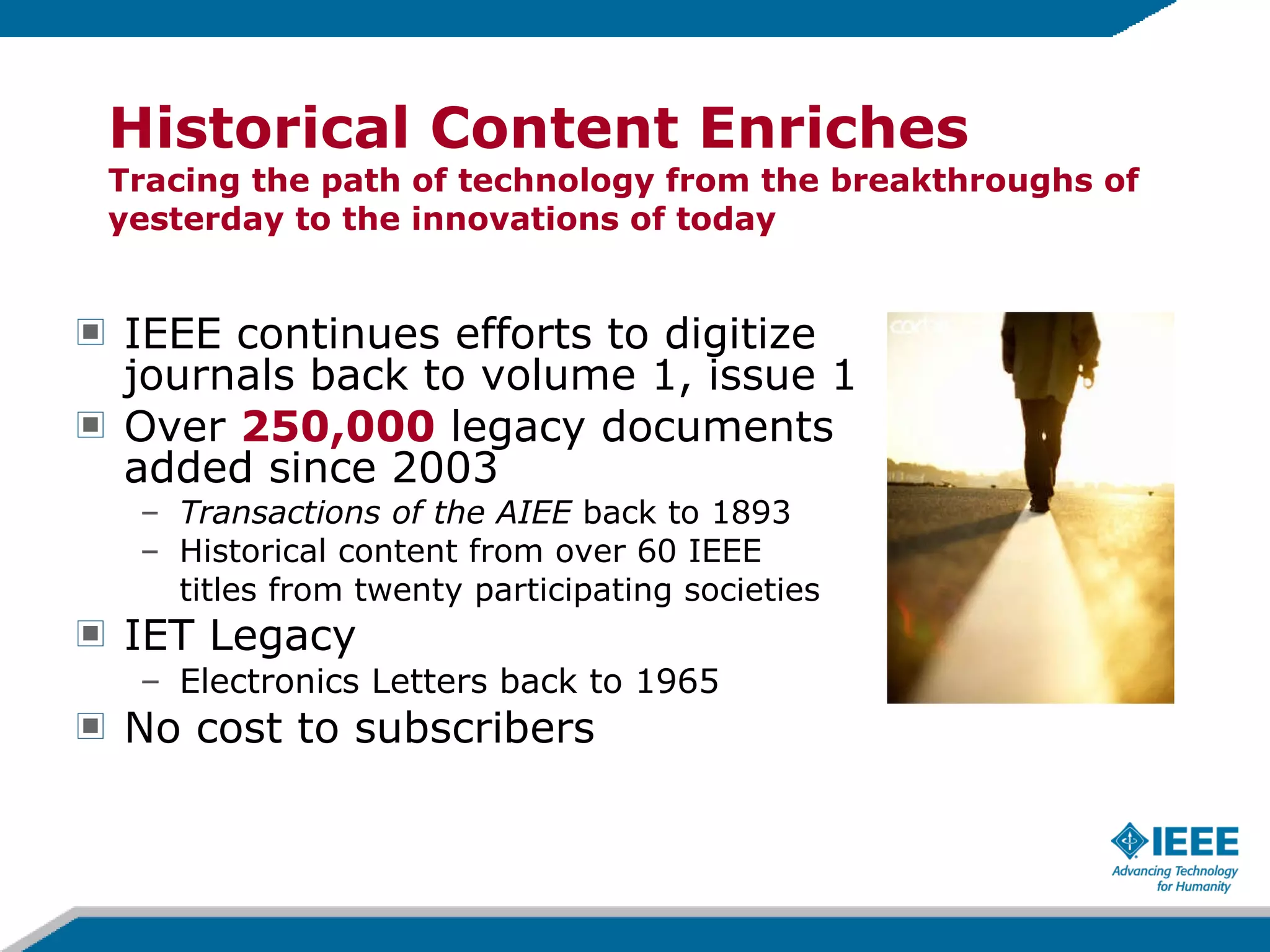IEEE continues efforts to digitize journals back to volume 1, issue 1 Over  250,000  legacy documents added since 2003 Transactions of the AIEE  back to 1893  Historical content from over 60 IEEE  titles from twenty participating societies  IET Legacy  Electronics Letters back to 1965 No cost to subscribers Historical Content Enriches Tracing the path of technology from the breakthroughs of yesterday to the innovations of today 