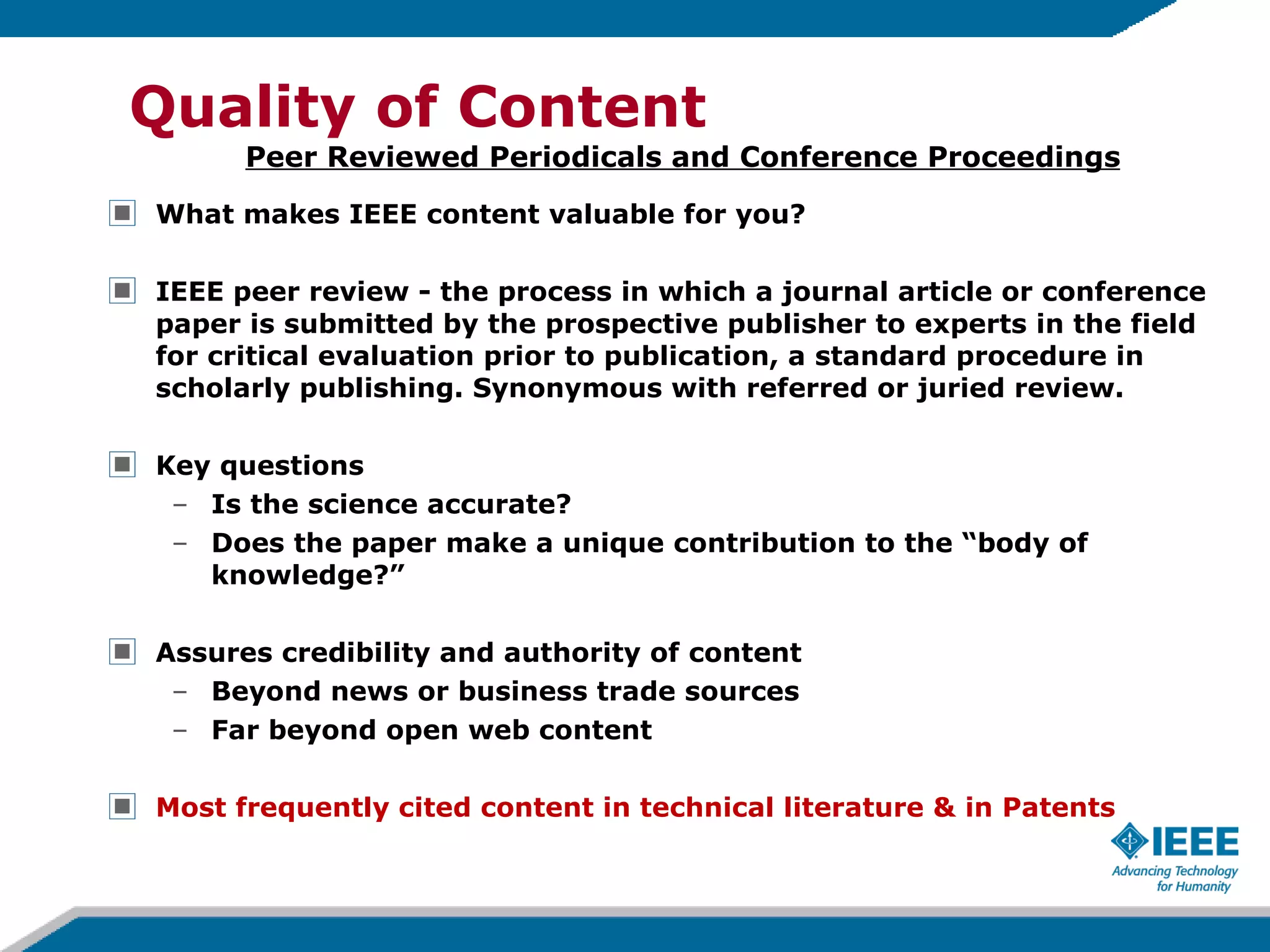 What makes IEEE content valuable for you? IEEE peer review - the process in which a journal article or conference paper is submitted by the prospective publisher to experts in the field for critical evaluation prior to publication, a standard procedure in scholarly publishing. Synonymous with referred or juried review. Key questions Is the science accurate? Does the paper make a unique contribution to the “body of knowledge?” Assures credibility and authority of content Beyond news or business trade sources Far beyond open web content Most frequently cited content in technical literature & in Patents Quality of Content Peer Reviewed Periodicals and Conference Proceedings 