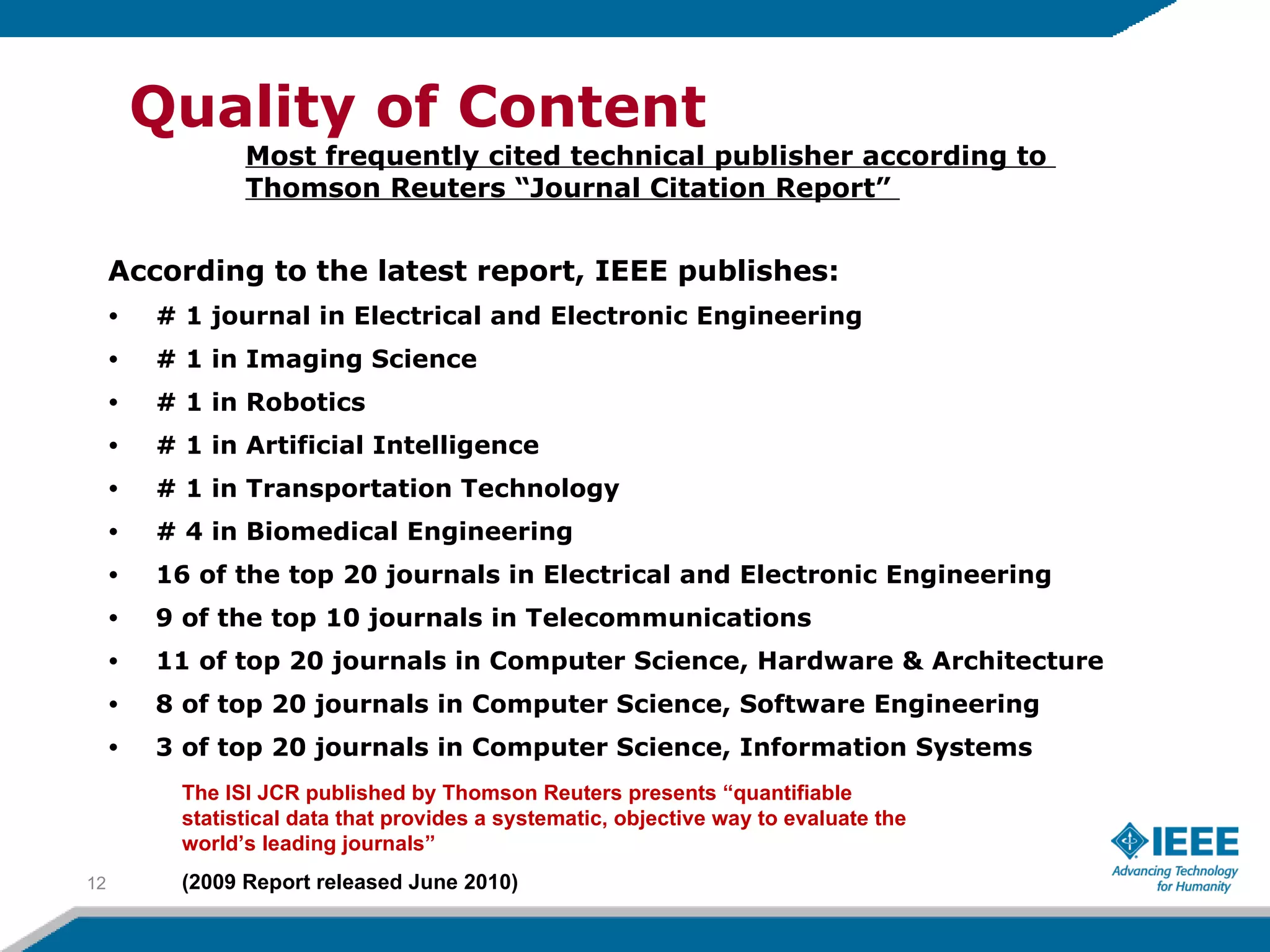 According to the latest report, IEEE publishes: # 1 journal in Electrical and Electronic Engineering  # 1 in Imaging Science # 1 in Robotics # 1 in Artificial Intelligence # 1 in Transportation Technology # 4 in Biomedical Engineering 16 of the top 20 journals in Electrical and Electronic Engineering  9 of the top 10 journals in Telecommunications  11 of top 20 journals in Computer Science, Hardware & Architecture  8 of top 20 journals in Computer Science, Software Engineering 3 of top 20 journals in Computer Science, Information Systems  Quality of Content Most frequently cited technical publisher according to  Thomson Reuters “Journal Citation Report”  The ISI JCR published by Thomson Reuters presents “quantifiable statistical data that provides a systematic, objective way to evaluate the world’s leading journals”  (2009 Report released June 2010) 