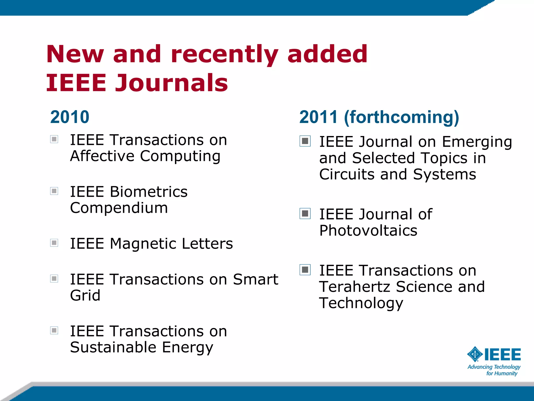 New and recently added  IEEE Journals IEEE Journal on Emerging and Selected Topics in Circuits and Systems IEEE Journal of Photovoltaics IEEE Transactions on Terahertz Science and Technology IEEE Transactions on Affective Computing IEEE Biometrics Compendium IEEE Magnetic Letters IEEE Transactions on Smart Grid IEEE Transactions on Sustainable Energy 2010 2011 (forthcoming) 