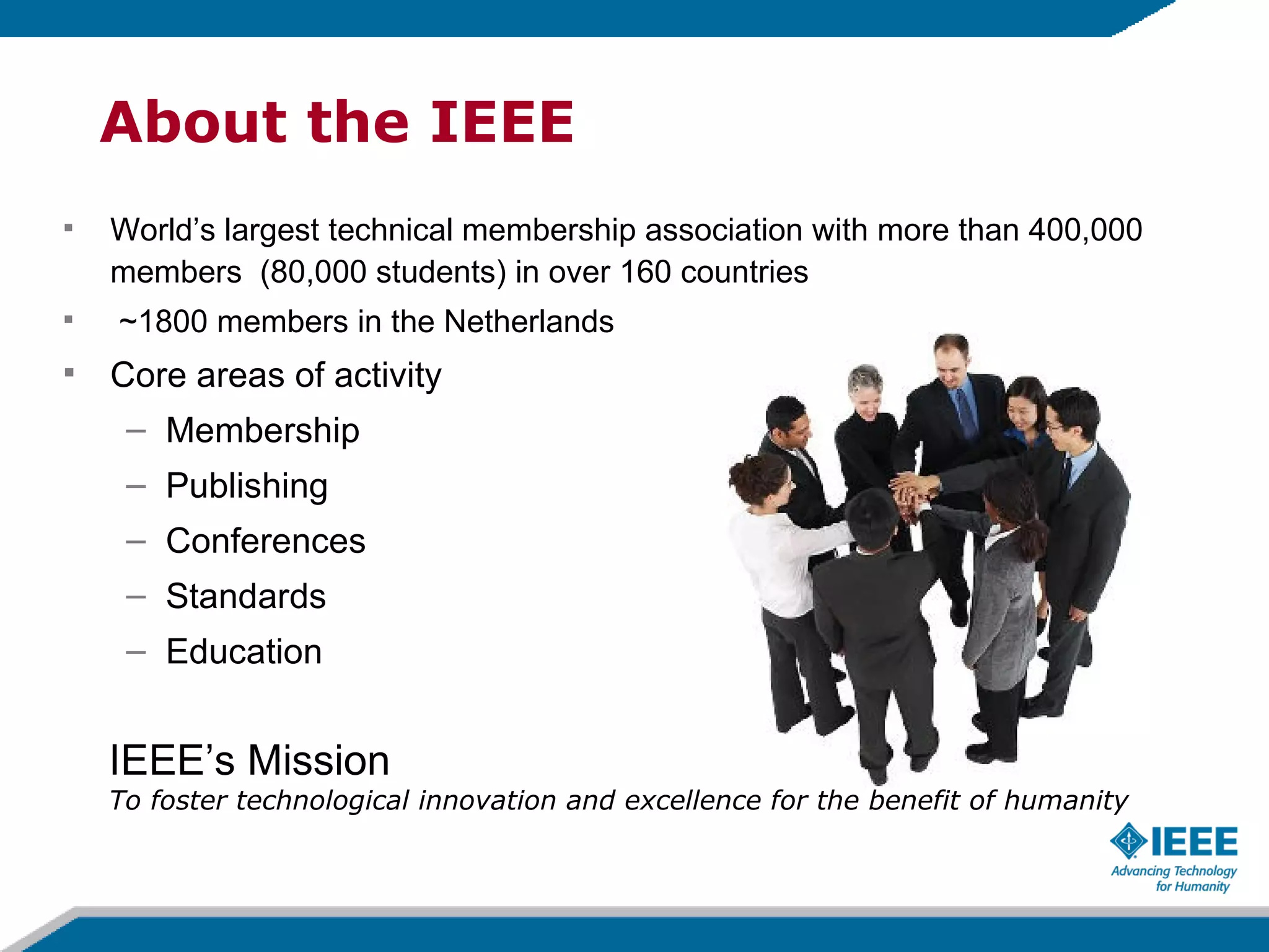 About the IEEE World’s largest technical membership association with more than 400,000 members  (80,000 students) in over 160 countries ~1800 members in the Netherlands  Core areas of activity Membership  Publishing Conferences Standards Education IEEE’s Mission To foster technological innovation and excellence for the benefit of humanity 