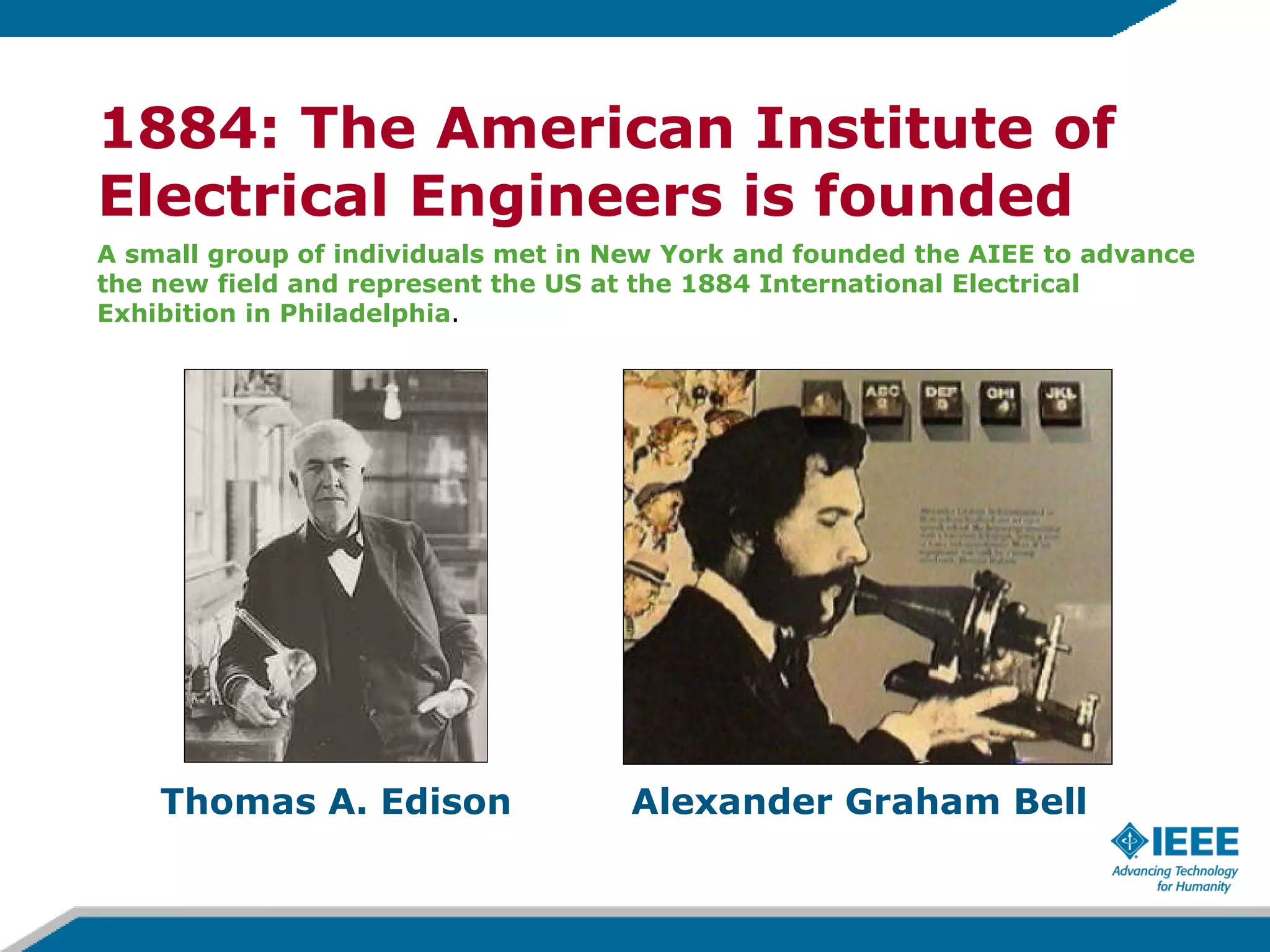 A small group of individuals met in New York and founded the AIEE to advance  the new field and represent the US at the 1884 International Electrical Exhibition in Philadelphia .  1884: The American Institute of Electrical Engineers is founded Alexander Graham Bell Thomas A. Edison 