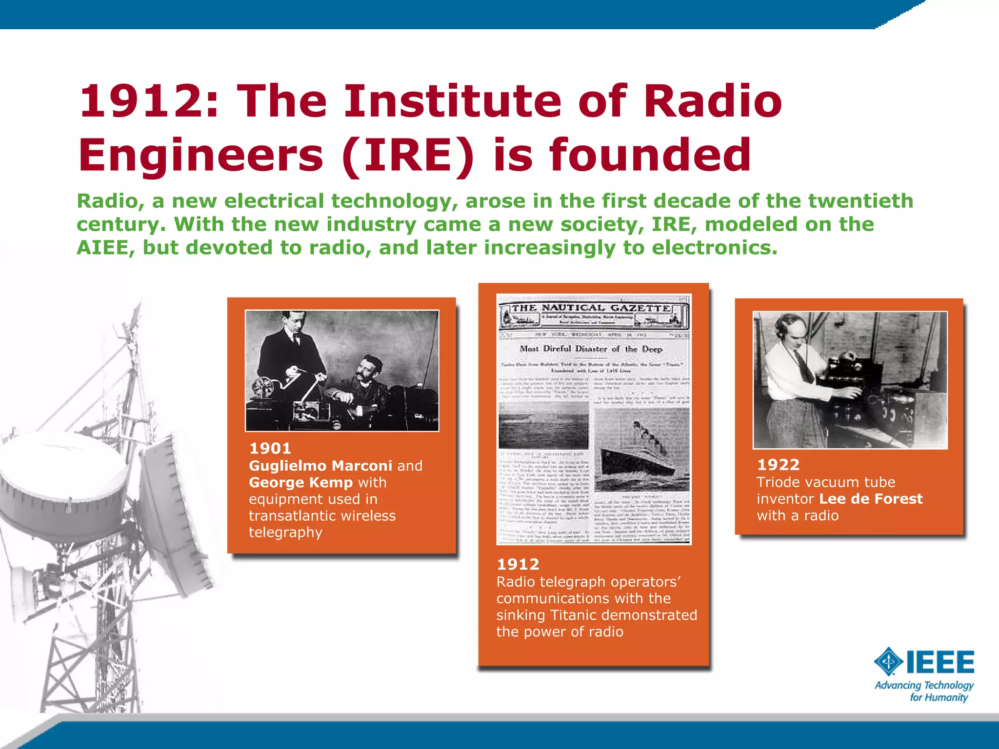 1912: The Institute of Radio Engineers (IRE) is founded Radio, a new electrical technology, arose in the first decade of the twentieth  century.   With the new industry came a new society, IRE, modeled on the AIEE, but devoted to radio, and later increasingly to electronics.   1922 Triode vacuum tube inventor  Lee de Forest with a radio 1912 Radio telegraph operators’ communications with the sinking Titanic demonstrated the power of radio 1901 Guglielmo Marconi  and George Kemp  with equipment used in transatlantic wireless telegraphy 